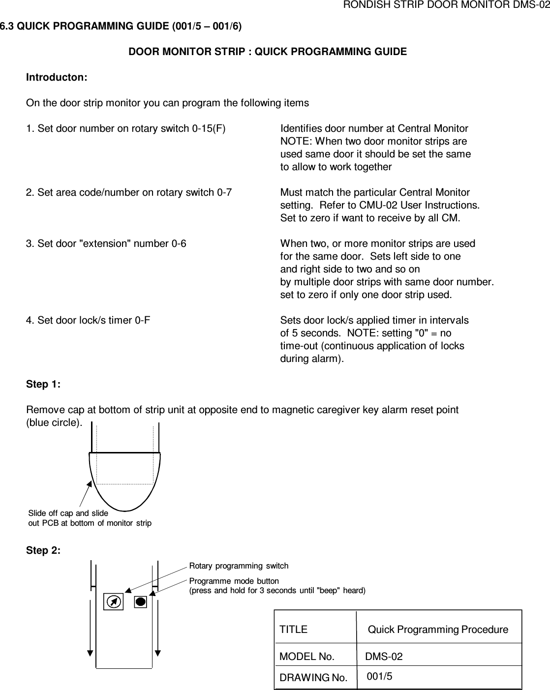 RONDISH STRIP DOOR MONITOR DMS-026.3 QUICK PROGRAMMING GUIDE (001/5 – 001/6) DOOR MONITOR STRIP : QUICK PROGRAMMING GUIDEIntroducton:On the door strip monitor you can program the following items 1. Set door number on rotary switch 0-15(F) Identifies door number at Central MonitorNOTE: When two door monitor strips areused same door it should be set the same to allow to work together2. Set area code/number on rotary switch 0-7 Must match the particular Central Monitor setting.  Refer to CMU-02 User Instructions.Set to zero if want to receive by all CM.3. Set door &quot;extension&quot; number 0-6 When two, or more monitor strips are usedfor the same door.  Sets left side to oneand right side to two and so onby multiple door strips with same door number.set to zero if only one door strip used.4. Set door lock/s timer 0-F Sets door lock/s applied timer in intervalsof 5 seconds.  NOTE: setting &quot;0&quot; = no time-out (continuous application of locks during alarm).Step 1:Remove cap at bottom of strip unit at opposite end to magnetic caregiver key alarm reset point (blue circle).Step 2:DRAWING No. 001/5TITLEMODEL No.Quick Programming ProcedureDMS-02Rotary  programming  switchProgramme  mode  button(press and hold for 3 seconds until &quot;beep&quot;  heard)Slide off cap and slideout PCB at bottom  of monitor  strip