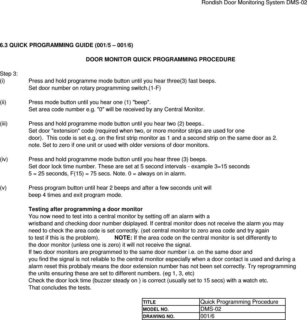 Rondish Door Monitoring System DMS-026.3 QUICK PROGRAMMING GUIDE (001/5 – 001/6)DOOR MONITOR QUICK PROGRAMMING PROCEDUREStep 3:(i)  Press and hold programme mode button until you hear three(3) fast beeps. Set door number on rotary programming switch.(1-F)(ii) Press mode button until you hear one (1) &quot;beep&quot;.Set area code number e.g. &quot;0&quot; will be received by any Central Monitor.(iii) Press and hold programme mode button until you hear two (2) beeps..Set door &quot;extension&quot; code (required when two, or more monitor strips are used for one door).  This code is set e.g. on the first strip monitor as 1 and a second strip on the same door as 2. note. Set to zero if one unit or used with older versions of door monitors.(iv) Press and hold programme mode button until you hear three (3) beeps.Set door lock time number. These are set at 5 second intervals - example 3=15 seconds5 = 25 seconds, F(15) = 75 secs. Note. 0 = always on in alarm.(v) Press program button until hear 2 beeps and after a few seconds unit willbeep 4 times and exit program mode.Testing after programming a door monitorYou now need to test into a central monitor by setting off an alarm with awristband and checking door number dsiplayed. If central monitor does not receive the alarm you mayneed to check the area code is set correctly. (set central monitor to zero area code and try again to test if this is the problem).NOTE: If the area code on the central monitor is set differently tothe door monitor (unless one is zero) it will not receive the signal.If two door monitors are programmed to the same door number i.e. on the same door andyou find the signal is not reliable to the central monitor especially when a door contact is used and during aalarm reset this probbaly means the door extension number has not been set correctly. Try reprogramming the units ensuring these are set to different numbers. (eg 1, 3, etc)Check the door lock time (buzzer steady on ) is correct (usually set to 15 secs) with a watch etc.That concludes the tests.TITLE Quick Programming ProcedureMODEL NO. DMS-02DRAWING NO. 001/6