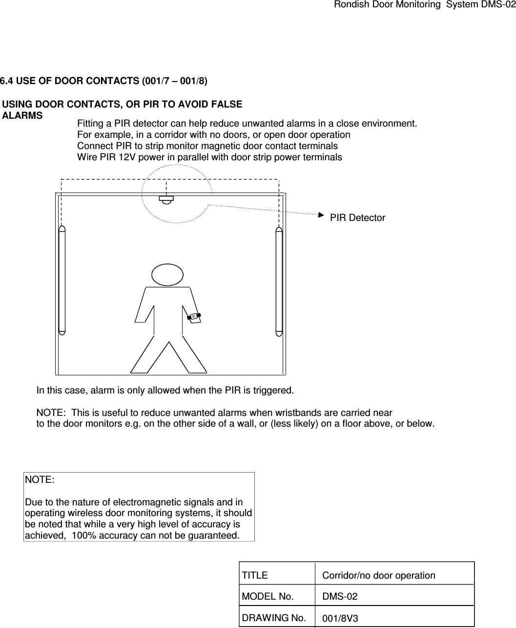 Rondish Door Monitoring  System DMS-026.4 USE OF DOOR CONTACTS (001/7 – 001/8)DRAWING No. 001/8V3TITLEMODEL No.Corridor/no door operationDMS-02PIR DetectorFitting a PIR detector can help reduce unwanted alarms in a close environment.For example, in a corridor with no doors, or open door operationConnect PIR to strip monitor magnetic door contact terminalsWire PIR 12V power in parallel with door strip power terminals In this case, alarm is only allowed when the PIR is triggered.NOTE:  This is useful to reduce unwanted alarms when wristbands are carried near to the door monitors e.g. on the other side of a wall, or (less likely) on a floor above, or below.NOTE:Due to the nature of electromagnetic signals and inoperating wireless door monitoring systems, it shouldbe noted that while a very high level of accuracy is achieved,  100% accuracy can not be guaranteed.USING DOOR CONTACTS, OR PIR TO AVOID FALSEALARMS