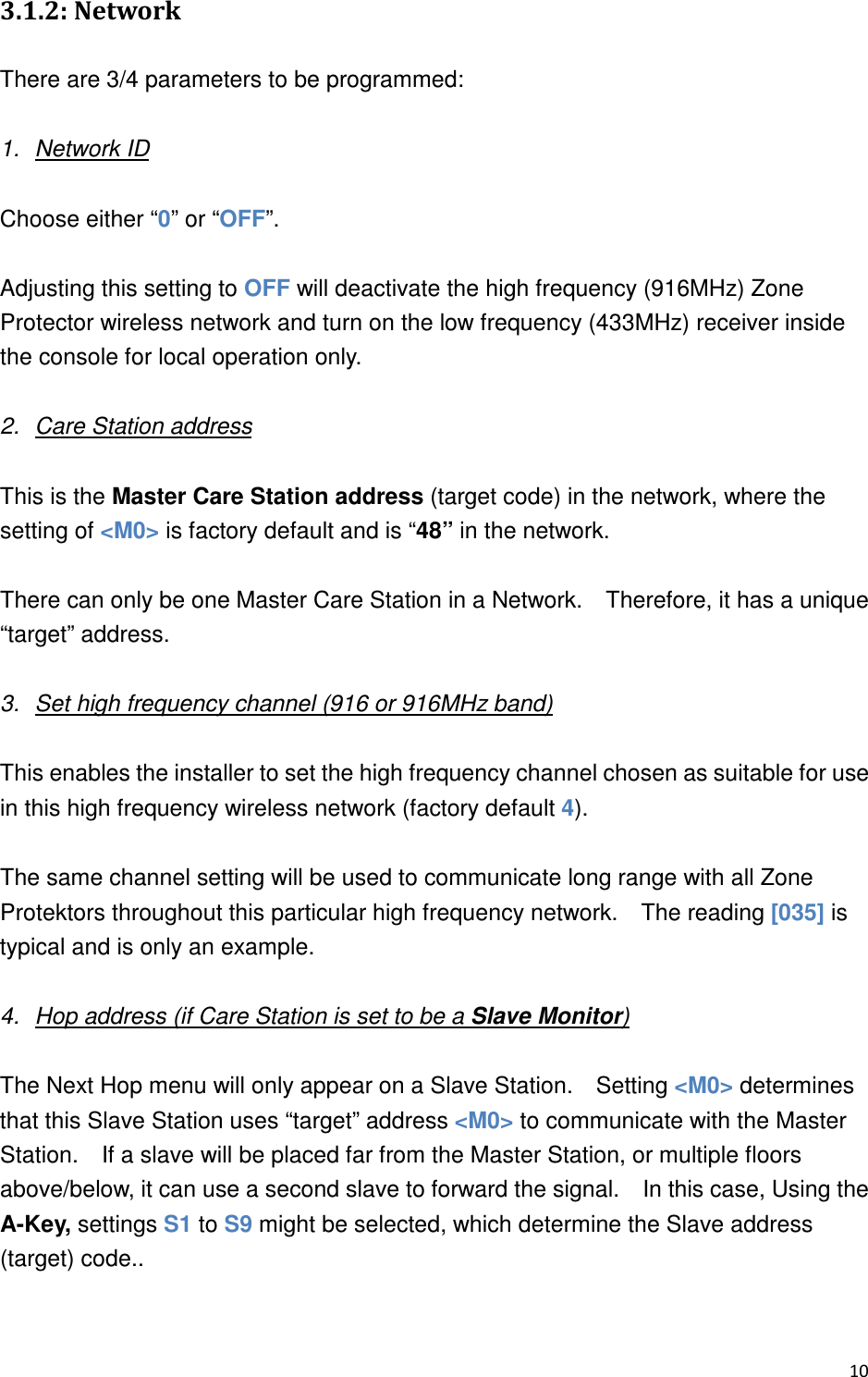 ,0  2 There are 3/4 parameters to be programmed:  1.  Network ID  Choose either “0” or “OFF”.      Adjusting this setting to OFF will deactivate the high frequency (916MHz) Zone Protector wireless network and turn on the low frequency (433MHz) receiver inside the console for local operation only.      2.  Care Station address  This is the Master Care Station address (target code) in the network, where the setting of &lt;M0&gt; is factory default and is “48” in the network.      There can only be one Master Care Station in a Network.    Therefore, it has a unique “target” address.  3.  Set high frequency channel (916 or 916MHz band)  This enables the installer to set the high frequency channel chosen as suitable for use in this high frequency wireless network (factory default 4).  The same channel setting will be used to communicate long range with all Zone Protektors throughout this particular high frequency network.    The reading [035] is typical and is only an example.  4.  Hop address (if Care Station is set to be a Slave Monitor)  The Next Hop menu will only appear on a Slave Station.    Setting &lt;M0&gt; determines that this Slave Station uses “target” address &lt;M0&gt; to communicate with the Master Station.    If a slave will be placed far from the Master Station, or multiple floors above/below, it can use a second slave to forward the signal.    In this case, Using the A-Key, settings S1 to S9 might be selected, which determine the Slave address (target) code..   