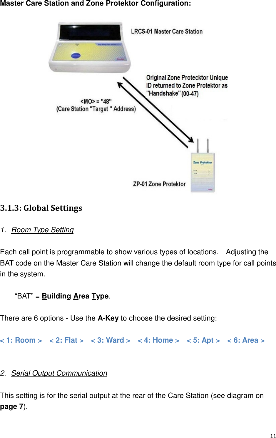 Master Care Station and Zone Protektor Configuration:   ,,0)&amp; %&amp;&quot;+  1.  Room Type Setting  Each call point is programmable to show various types of locations.    Adjusting the BAT code on the Master Care Station will change the default room type for call points in the system.  “BAT” = Building Area Type.      There are 6 options - Use the A-Key to choose the desired setting:    &lt; 1: Room &gt;    &lt; 2: Flat &gt;    &lt; 3: Ward &gt;    &lt; 4: Home &gt;    &lt; 5: Apt &gt;   &lt; 6: Area &gt;     2.  Serial Output Communication  This setting is for the serial output at the rear of the Care Station (see diagram on page 7).      