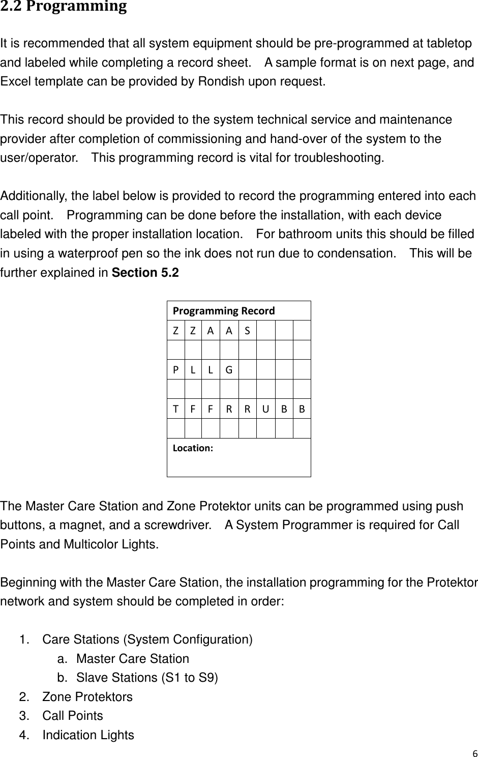  +  &quot;+ It is recommended that all system equipment should be pre-programmed at tabletop and labeled while completing a record sheet.    A sample format is on next page, and Excel template can be provided by Rondish upon request.    This record should be provided to the system technical service and maintenance provider after completion of commissioning and hand-over of the system to the user/operator.    This programming record is vital for troubleshooting.    Additionally, the label below is provided to record the programming entered into each call point.    Programming can be done before the installation, with each device labeled with the proper installation location.    For bathroom units this should be filled in using a waterproof pen so the ink does not run due to condensation.    This will be further explained in Section 5.2  ,-.,/0 0 12.34-,5      &quot;   -4/61-2$    The Master Care Station and Zone Protektor units can be programmed using push buttons, a magnet, and a screwdriver.    A System Programmer is required for Call Points and Multicolor Lights.      Beginning with the Master Care Station, the installation programming for the Protektor network and system should be completed in order:      1.  Care Stations (System Configuration) a.  Master Care Station b.  Slave Stations (S1 to S9) 2.  Zone Protektors 3.  Call Points 4.  Indication Lights 