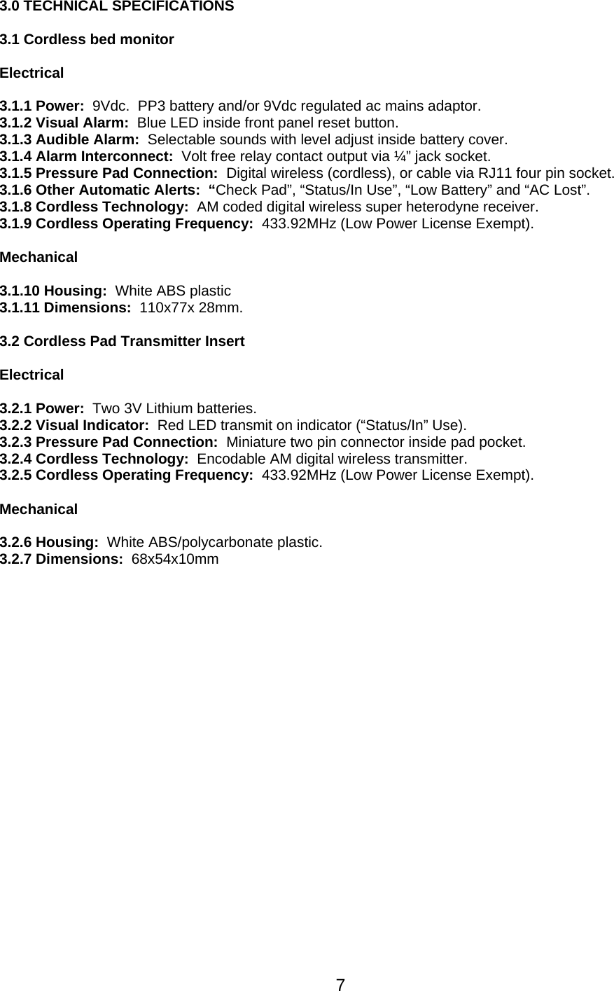 3.0 TECHNICAL SPECIFICATIONS  3.1 Cordless bed monitor  Electrical  3.1.1 Power:  9Vdc.  PP3 battery and/or 9Vdc regulated ac mains adaptor. 3.1.2 Visual Alarm:  Blue LED inside front panel reset button. 3.1.3 Audible Alarm:  Selectable sounds with level adjust inside battery cover. 3.1.4 Alarm Interconnect:  Volt free relay contact output via ¼” jack socket.  3.1.5 Pressure Pad Connection:  Digital wireless (cordless), or cable via RJ11 four pin socket.  3.1.6 Other Automatic Alerts:  “Check Pad”, “Status/In Use”, “Low Battery” and “AC Lost”. 3.1.8 Cordless Technology:  AM coded digital wireless super heterodyne receiver. 3.1.9 Cordless Operating Frequency:  433.92MHz (Low Power License Exempt).  Mechanical  3.1.10 Housing:  White ABS plastic 3.1.11 Dimensions:  110x77x 28mm.  3.2 Cordless Pad Transmitter Insert  Electrical  3.2.1 Power:  Two 3V Lithium batteries. 3.2.2 Visual Indicator:  Red LED transmit on indicator (“Status/In” Use). 3.2.3 Pressure Pad Connection:  Miniature two pin connector inside pad pocket. 3.2.4 Cordless Technology:  Encodable AM digital wireless transmitter. 3.2.5 Cordless Operating Frequency:  433.92MHz (Low Power License Exempt).  Mechanical  3.2.6 Housing:  White ABS/polycarbonate plastic. 3.2.7 Dimensions:  68x54x10mm       7
