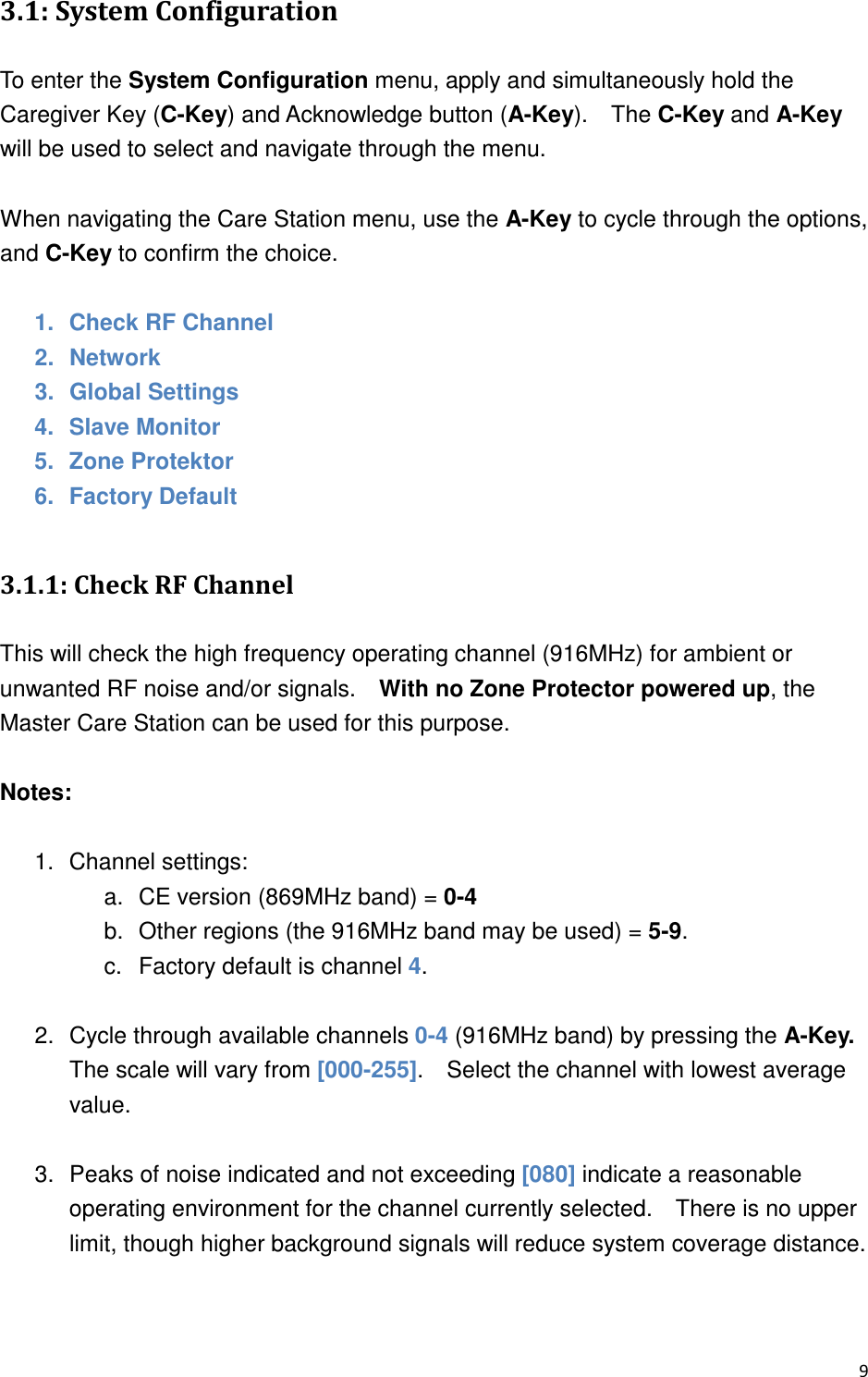 ,0  &quot;1+! &quot; To enter the System Configuration menu, apply and simultaneously hold the Caregiver Key (C-Key) and Acknowledge button (A-Key).    The C-Key and A-Key will be used to select and navigate through the menu.      When navigating the Care Station menu, use the A-Key to cycle through the options, and C-Key to confirm the choice.  1.  Check RF Channel 2.  Network 3.  Global Settings 4.  Slave Monitor 5.  Zone Protektor 6.  Factory Default  ,0.-2.&quot;&quot;&amp; This will check the high frequency operating channel (916MHz) for ambient or unwanted RF noise and/or signals.    With no Zone Protector powered up, the Master Care Station can be used for this purpose.    Notes:  1.  Channel settings: a.  CE version (869MHz band) = 0-4 b.  Other regions (the 916MHz band may be used) = 5-9.     c.  Factory default is channel 4.  2.  Cycle through available channels 0-4 (916MHz band) by pressing the A-Key.   The scale will vary from [000-255].    Select the channel with lowest average value.  3.  Peaks of noise indicated and not exceeding [080] indicate a reasonable operating environment for the channel currently selected.    There is no upper limit, though higher background signals will reduce system coverage distance.      