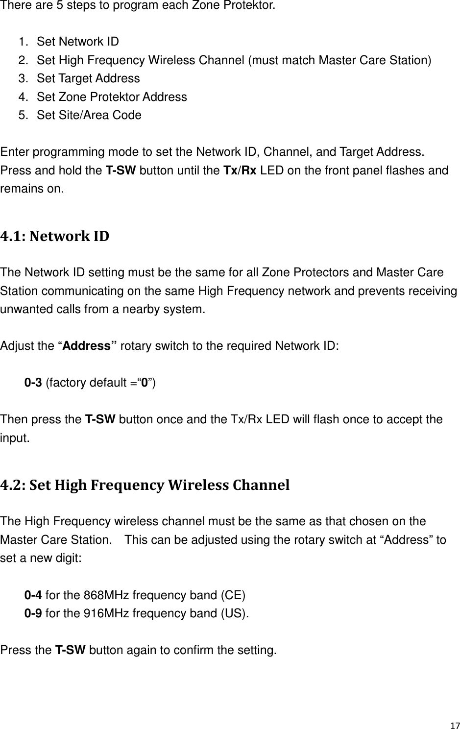#There are 5 steps to program each Zone Protektor.  1.  Set Network ID 2.  Set High Frequency Wireless Channel (must match Master Care Station) 3.  Set Target Address   4.  Set Zone Protektor Address 5.  Set Site/Area Code  Enter programming mode to set the Network ID, Channel, and Target Address.   Press and hold the T-SW button until the Tx/Rx LED on the front panel flashes and remains on.      30  2( The Network ID setting must be the same for all Zone Protectors and Master Care Station communicating on the same High Frequency network and prevents receiving unwanted calls from a nearby system.  Adjust the “Address” rotary switch to the required Network ID:  0-3 (factory default =“0”)      Then press the T-SW button once and the Tx/Rx LED will flash once to accept the input.  30/+.&apos;!&quot;-9&amp;.&quot;&quot;&amp; The High Frequency wireless channel must be the same as that chosen on the Master Care Station.    This can be adjusted using the rotary switch at “Address” to set a new digit:  0-4 for the 868MHz frequency band (CE) 0-9 for the 916MHz frequency band (US).  Press the T-SW button again to confirm the setting.   