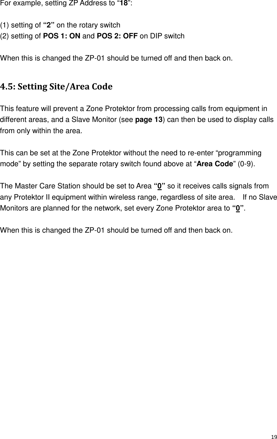 For example, setting ZP Address to “18”:  (1) setting of “2” on the rotary switch (2) setting of POS 1: ON and POS 2: OFF on DIP switch  When this is changed the ZP-01 should be turned off and then back on.  340&quot;+7 #  This feature will prevent a Zone Protektor from processing calls from equipment in different areas, and a Slave Monitor (see page 13) can then be used to display calls from only within the area.      This can be set at the Zone Protektor without the need to re-enter “programming mode” by setting the separate rotary switch found above at “Area Code” (0-9).      The Master Care Station should be set to Area “0” so it receives calls signals from any Protektor II equipment within wireless range, regardless of site area.    If no Slave Monitors are planned for the network, set every Zone Protektor area to “0”.      When this is changed the ZP-01 should be turned off and then back on.    