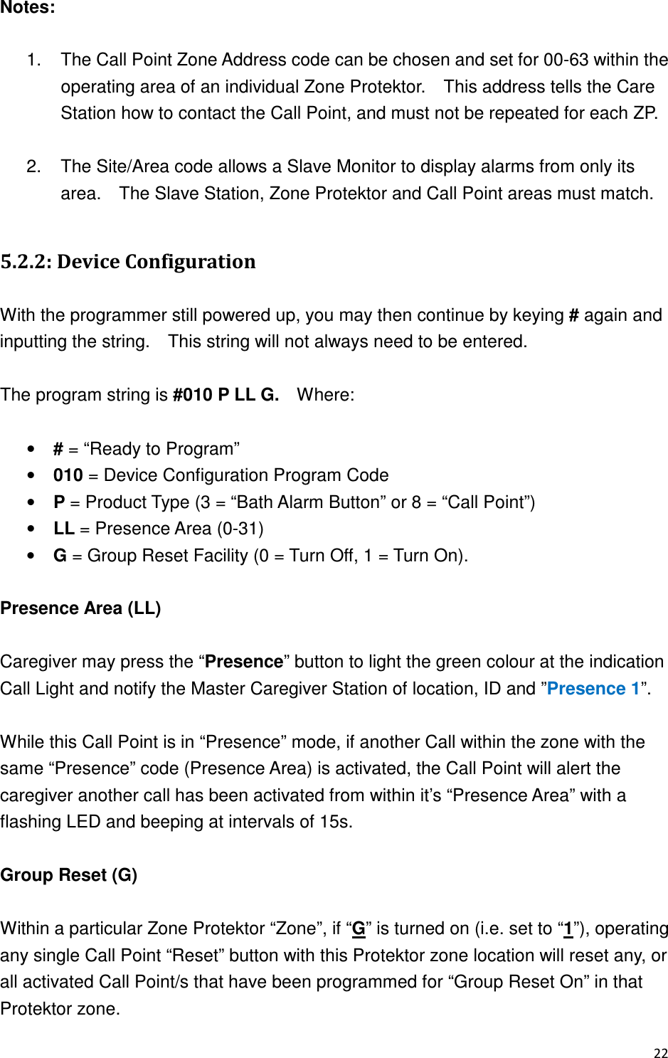 Notes:    1.  The Call Point Zone Address code can be chosen and set for 00-63 within the operating area of an individual Zone Protektor.    This address tells the Care Station how to contact the Call Point, and must not be repeated for each ZP.  2.  The Site/Area code allows a Slave Monitor to display alarms from only its area.    The Slave Station, Zone Protektor and Call Point areas must match.  40(- &quot;1+! &quot; With the programmer still powered up, you may then continue by keying # again and inputting the string.    This string will not always need to be entered.  The program string is #010 P LL G.    Where:  • # = “Ready to Program” • 010 = Device Configuration Program Code • P = Product Type (3 = “Bath Alarm Button” or 8 = “Call Point”) • LL = Presence Area (0-31) • G = Group Reset Facility (0 = Turn Off, 1 = Turn On).  Presence Area (LL)  Caregiver may press the “Presence” button to light the green colour at the indication Call Light and notify the Master Caregiver Station of location, ID and ”Presence 1”.  While this Call Point is in “Presence” mode, if another Call within the zone with the same “Presence” code (Presence Area) is activated, the Call Point will alert the caregiver another call has been activated from within it’s “Presence Area” with a flashing LED and beeping at intervals of 15s.  Group Reset (G)  Within a particular Zone Protektor “Zone”, if “G” is turned on (i.e. set to “1”), operating any single Call Point “Reset” button with this Protektor zone location will reset any, or all activated Call Point/s that have been programmed for “Group Reset On” in that Protektor zone. 