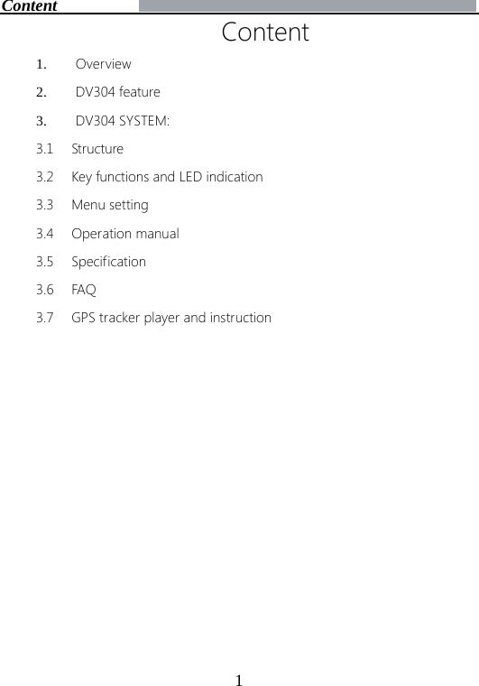 1Content 1. Overview2. DV304 feature3. DV304 SYSTEM:3.1 Structure 3.2 Key functions and LED indication 3.3 Menu setting 3.4 Operation manual 3.5 Specification 3.6 FAQ 3.7 GPS tracker player and instruction Content 