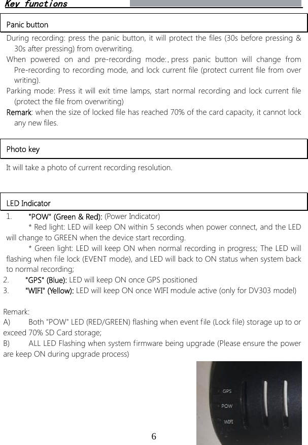 6Panic button During recording: press the panic button, it will protect the files (30s before pressing &amp; 30s after pressing) from overwriting.  When powered on and pre-recording mode: press panic button will change from Pre-recording to recording mode, and lock current file (protect current file from over writing). Parking mode: Press it will exit time lamps, start normal recording and lock current file (protect the file from overwriting) Remark: when the size of locked file has reached 70% of the card capacity, it cannot lock any new files. Photo key It will take a photo of current recording resolution. LED Indicator 1. &quot;POW&quot; (Green &amp; Red): (Power Indicator)* Red light: LED will keep ON within 5 seconds when power connect, and the LEDwill change to GREEN when the device start recording. * Green light: LED will keep ON when normal recording in progress; The LED willflashing when file lock (EVENT mode), and LED will back to ON status when system back to normal recording; 2. &quot;GPS&quot; (Blue): LED will keep ON once GPS positioned3. &quot;WIFI&quot; (Yellow): LED will keep ON once WIFI module active (only for DV303 model)Remark:  A) Both &quot;POW&quot; LED (RED/GREEN) flashing when event file (Lock file) storage up to orexceed 70% SD Card storage; B) ALL LED Flashing when system firmware being upgrade (Please ensure the powerare keep ON during upgrade process) Key functions 