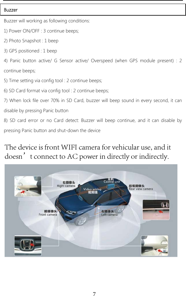 7Buzzer Buzzer will working as following conditions: 1) Power ON/OFF : 3 continue beeps;2) Photo Snapshot : 1 beep3) GPS positioned : 1 beep4) Panic button active/ G Sensor active/ Overspeed (when GPS module present) : 2continue beeps; 5) Time setting via config tool : 2 continue beeps;6) SD Card format via config tool : 2 continue beeps;7) When lock file over 70% in SD Card, buzzer will beep sound in every second, it candisable by pressing Panic button 8) SD card error or no Card detect: Buzzer will beep continue, and it can disable bypressing Panic button and shut-down the device The device is front WIFI camera for vehicular use, and it doesn’t connect to AC power in directly or indirectly.