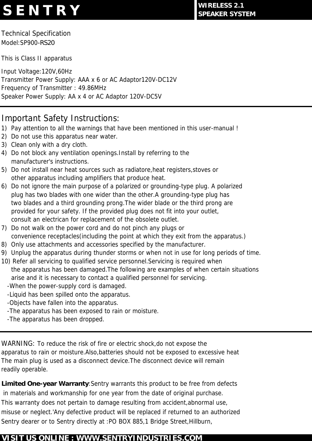 S E N T R YTechnical SpecificationModel:SP900-RS20This is Class II apparatusInput Voltage:120V,60HzTransmitter Power Supply: AAA x 6 or AC Adaptor120V-DC12VFrequency of Transmitter : 49.86MHzSpeaker Power Supply: AA x 4 or AC Adaptor 120V-DC5VImportant Safety Instructions:1)  Pay attention to all the warnings that have been mentioned in this user-manual !2)  Do not use this apparatus near water.3)  Clean only with a dry cloth.4)  Do not block any ventilation openings.Install by referring to the        manufacturer's instructions.5)  Do not install near heat sources such as radiatore,heat registers,stoves or     other apparatus including amplifiers that produce heat.6)  Do not ignore the main purpose of a polarized or grounding-type plug. A polarized     plug has two blades with one wider than the other.A grounding-type plug has     two blades and a third grounding prong.The wider blade or the third prong are     provided for your safety. If the provided plug does not fit into your outlet,     consult an electrican for replacement of the obsolete outlet.7)  Do not walk on the power cord and do not pinch any plugs or     convenience receptacles(including the point at which they exit from the apparatus.)8)  Only use attachments and accessories specified by the manufacturer.9)  Unplug the apparatus during thunder storms or when not in use for long periods of time.10) Refer all servicing to qualified service personnel.Servicing is required when     the apparatus has been damaged.The following are examples of when certain situations      arise and it is necessary to contact a qualified personnel for servicing.   -When the power-supply cord is damaged.   -Liquid has been spilled onto the apparatus.   -Objects have fallen into the apparatus.   -The apparatus has been exposed to rain or moisture.   -The apparatus has been dropped.WARNING: To reduce the risk of fire or electric shock,do not expose theapparatus to rain or moisture.Also,batteries should not be exposed to excessive heatThe main plug is used as a disconnect device.The disconnect device will remainreadily operable.Limited One-year Warranty:Sentry warrants this product to be free from defects in materials and workmanship for one year from the date of original purchase.This warranty does not pertain to damage resulting from accident,abnormal use,misuse or neglect.'Any defective product will be replaced if returned to an authorized Sentry dearer or to Sentry directly at :PO BOX 885,1 Bridge Street,Hillburn,VISIT US ONLINE : WWW.SENTRYINDUSTRIES.COMWIRELESS 2.1SPEAKER SYSTEM