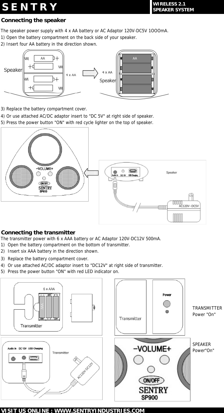 Connecting the speakerThe speaker power supply with 4 x AA battery or AC Adaptor 120V-DC5V 1OOOmA.1) Open the battery compartment on the back side of your speaker.2) Insert four AA battery in the direction shown.3) Replace the battery compartment cover.4) Or use attached AC/DC adaptor insert to "DC 5V" at right side of speaker.5) Press the power button "ON" with red cycle lighter on the top of speaker.Connecting the transmitterThe transmitter power with 6 x AAA battery or AC Adaptor 120V-DC12V 500mA.1)  Open the battery compartment on the bottom of transmitter.2)  Insert six AAA battery in the direction shown.3)  Replace the battery compartment cover.4)  Or use attached AC/DC adaptor insert to "DC12V" at right side of transmitter.5)  Press the power button "ON" with red LED indicator on.TRANSMITTERPower "On"SPEAKERPower"On"VISIT US ONLINE : WWW.SENTRYINDUSTRIES.COMS E N T R Y WIRELESS 2.1SPEAKER SYSTEM