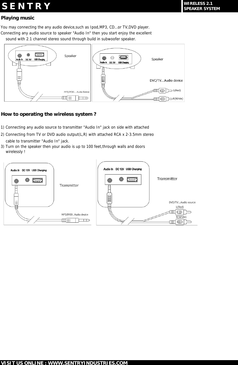 Playing musicYou may connecting the any audio device,such as Ipod,MP3, CD&hellip;or TV,DVD player.Connecting any audio source to speaker "Audio In" then you start enjoy the excellent     sound with 2.1 channel stereo sound through build in subwoofer speaker.How to operating the wireless system ?1) Connecting any audio source to transmitter "Audio In" jack on side with attached 2) Connecting from TV or DVD audio output(L,R) with attached RCA x 2-3.5mm stereo    cable to transmitter "Audio In" jack.3) Turn on the speaker then your audio is up to 100 feet,through walls and doors     wirelessly !S E N T R YVISIT US ONLINE : WWW.SENTRYINDUSTRIES.COMWIRELESS 2.1SPEAKER SYSTEM