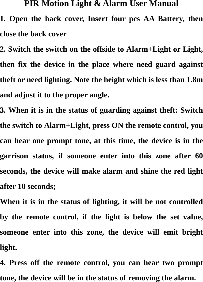 PIR Motion Light &amp; Alarm User Manual 1. Open the back cover, Insert four pcs AA Battery, then close the back cover 2. Switch the switch on the offside to Alarm+Light or Light, then fix the device in the place where need guard against theft or need lighting. Note the height which is less than 1.8m and adjust it to the proper angle. 3. When it is in the status of guarding against theft: Switch the switch to Alarm+Light, press ON the remote control, you can hear one prompt tone, at this time, the device is in the garrison status, if someone enter into this zone after 60 seconds, the device will make alarm and shine the red light after 10 seconds; When it is in the status of lighting, it will be not controlled by the remote control, if the light is below the set value, someone enter into this zone, the device will emit bright light. 4. Press off the remote control, you can hear two prompt tone, the device will be in the status of removing the alarm.  