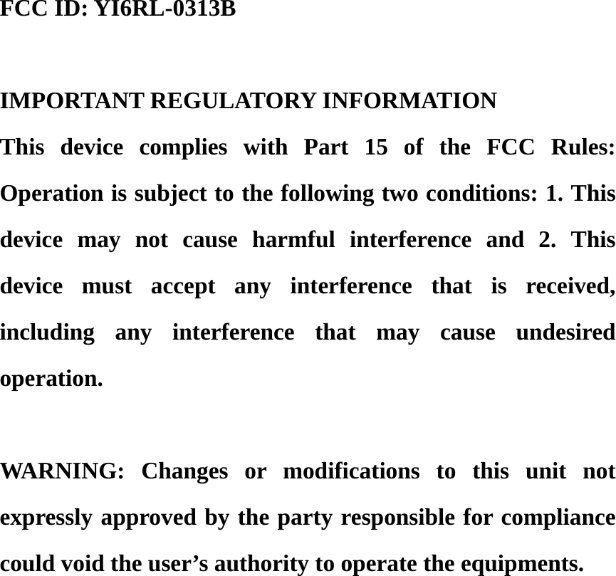 FCC ID: YI6RL-0313B  IMPORTANT REGULATORY INFORMATION     This device complies with Part 15 of the FCC Rules:  Operation is subject to the following two conditions: 1. This device may not cause harmful interference and 2. This device must accept any interference that is received, including any interference that may cause undesired operation.  WARNING: Changes or modifications to this unit not expressly approved by the party responsible for compliance could void the user’s authority to operate the equipments. 