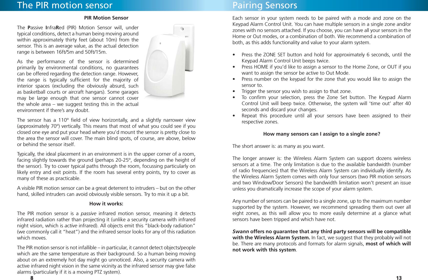 8888PIR Motion SensorThe  Passive  InfraRed (PIR) Motion Sensor will, under typical conditions, detect a human being moving around within approximately thirty feet (about 10m) from the sensor. This is an average value, as the actual detection range is between 16ft/5m and 50ft/15m.As the performance of the sensor is determined primarily by environmental conditions, no guarantees can be offered regarding the detection range. However, the range is typically sufﬁ cient for the majority of interior spaces (excluding the obviously absurd, such as basketball courts or aircraft hangars). Some garages may be large enough that one sensor cannot cover the whole area – we suggest testing this in the actual environment if there’s any doubt.The sensor has a 110º ﬁ eld of view horizontally, and a slightly narrower view  (approximately 70º) vertically. This means that most of what you could see if you closed one eye and put your head where you’d mount the sensor is pretty close to the area the sensor will cover. The main blind spots, of course, are above, below or behind the sensor itself.Typically, the ideal placement in an environment is in the upper corner of a room, facing slightly towards the ground (perhaps 20-25º, depending on the height of the sensor). Try to cover typical paths through the room, focussing particularly on likely entry and exit points. If the room has several entry points, try to cover as many of these as practicable.A visible PIR motion sensor can be a great deterrent to intruders – but on the other hand, skilled intruders can avoid obviously visible sensors. Try to mix it up a bit.How it works:The PIR motion sensor is a passive infrared motion sensor, meaning it detects infrared radiation rather than projecting it (unlike a security camera with infrared night vision, which is active infrared). All objects emit this “black-body radiation” (we commonly call it “heat”) and the infrared sensor looks for any of this radiation which moves.The PIR motion sensor is not infallible – in particular, it cannot detect objects/people which are the same temperature as their background. So a human being moving about on an extremely hot day might go unnoticed. Also, a security camera with active infrared night vision in the same vicinity as the infrared sensor may give false alarms (particularly if it is a moving PTZ system).The PIR motion sensor1313Pairing SensorsEach sensor in your system needs to be paired with a mode and zone on the Keypad Alarm Control Unit. You can have multiple sensors in a single zone and/or zones with no sensors attached. If you choose, you can have all your sensors in the Home or Out modes, or a combination of both. We recommend a combination of both, as this adds functionality and value to your alarm system. Press the ZONE SET button and hold for approximately 6 seconds, until the • Keypad Alarm Control Unit beeps twice.Press HOME if you’d like to assign a sensor to the Home Zone, or OUT if you • want to assign the sensor be active to Out Mode. Press number on the keypad for the zone that you would like to assign the • sensor to.Trigger the sensor you wish to assign to that zone.• To conﬁ rm your selection, press the Zone Set button. The Keypad Alarm • Control Unit will beep twice. Otherwise, the system will ‘time out’ after 40 seconds and discard your changes.Repeat this procedure until all your sensors have been assigned to their • respective zones.How many sensors can I assign to a single zone?The short answer is: as many as you want.The longer answer is: the Wireless Alarm System can support dozens wireless sensors at a time. The only limitation is due to the available bandwidth (number of radio frequencies) that the Wireless Alarm System can individually identify. As the Wireless Alarm System comes with only four sensors (two PIR motion sensors and two Window/Door Sensors) the bandwidth limitation won’t present an issue unless you dramatically increase the scope of your alarm system.Any number of sensors can be paired to a single zone, up to the maximum number supported by the system. However, we recommend spreading them out over all eight zones, as this will allow you to more easily determine at a glance what sensors have been tripped and which have not.Swann offers no guarantee that any third party sensors will be compatible with the Wireless Alarm System. In fact, we suggest that they probably will not be. There are many protocols and formats for alarm signals, most of which will not work with this system.