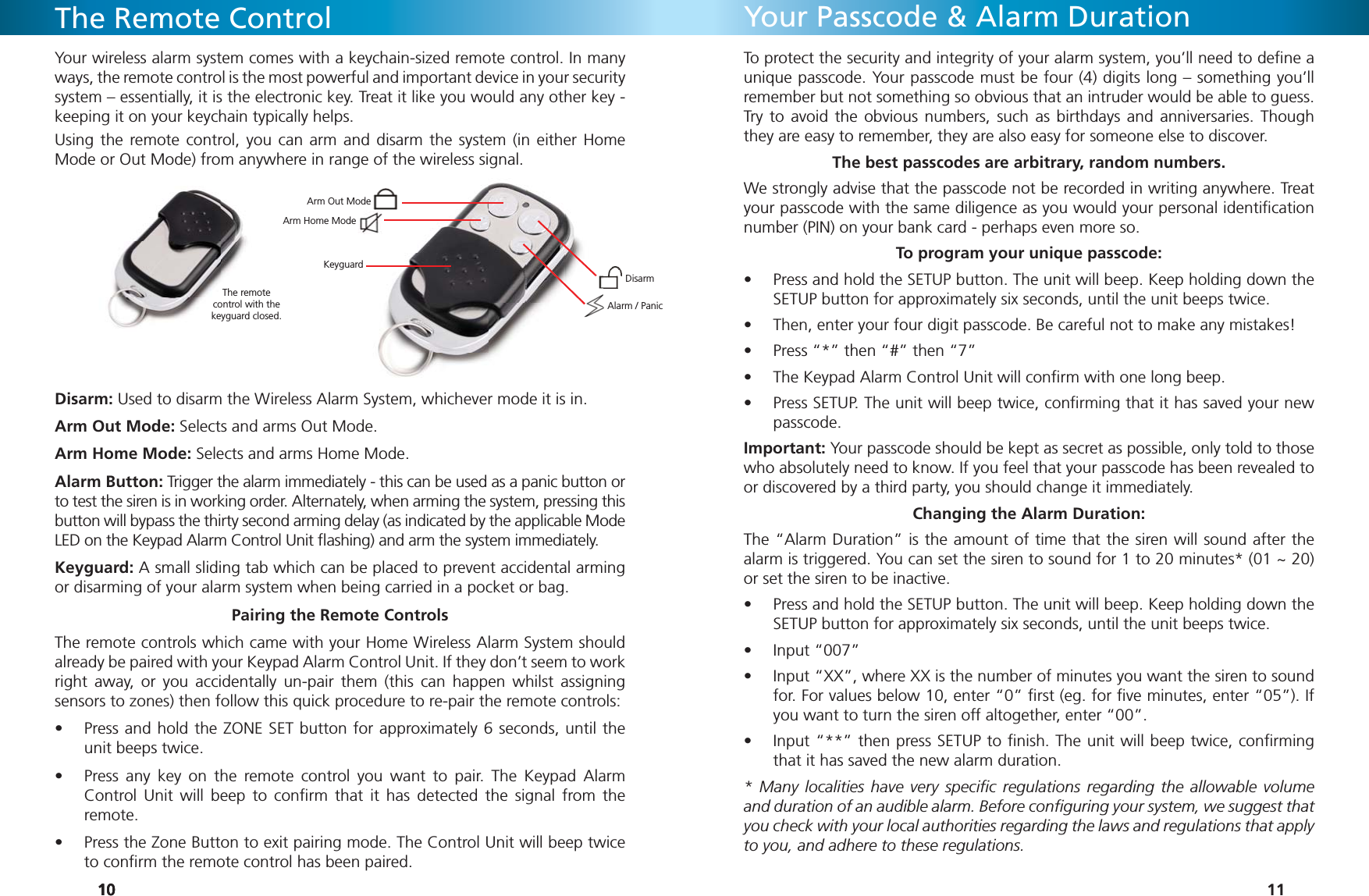 101010The Remote ControlYour wireless alarm system comes with a keychain-sized remote control. In many ways, the remote control is the most powerful and important device in your security system – essentially, it is the electronic key. Treat it like you would any other key - keeping it on your keychain typically helps.Using the remote control, you can arm and disarm the system (in either Home Mode or Out Mode) from anywhere in range of the wireless signal.Disarm: Used to disarm the Wireless Alarm System, whichever mode it is in.Arm Out Mode: Selects and arms Out Mode.Arm Home Mode: Selects and arms Home Mode.Alarm Button: Trigger the alarm immediately - this can be used as a panic button or to test the siren is in working order. Alternately, when arming the system, pressing this button will bypass the thirty second arming delay (as indicated by the applicable Mode LED on the Keypad Alarm Control Unit ﬂ ashing) and arm the system immediately.Keyguard: A small sliding tab which can be placed to prevent accidental arming or disarming of your alarm system when being carried in a pocket or bag.Pairing the Remote ControlsThe remote controls which came with your Home Wireless Alarm System should already be paired with your Keypad Alarm Control Unit. If they don’t seem to work right away, or you accidentally un-pair them (this can happen whilst assigning sensors to zones) then follow this quick procedure to re-pair the remote controls:Press and hold the ZONE SET button for approximately 6 seconds, until the • unit beeps twice.Press any key on the remote control you want to pair. The Keypad Alarm • Control Unit will beep to conﬁ rm that it has detected the signal from the remote.Press the Zone Button to exit pairing mode. The Control Unit will beep twice • to conﬁ rm the remote control has been paired.The remote control with the keyguard closed.Alarm / PanicDisarmArm Out ModeArm Home ModeKeyguard11Your Passcode &amp; Alarm DurationTo protect the security and integrity of your alarm system, you’ll need to deﬁ ne a unique passcode. Your passcode must be four (4) digits long – something you’ll remember but not something so obvious that an intruder would be able to guess. Try to avoid the obvious numbers, such as birthdays and anniversaries. Though they are easy to remember, they are also easy for someone else to discover.The best passcodes are arbitrary, random numbers.We strongly advise that the passcode not be recorded in writing anywhere. Treat your passcode with the same diligence as you would your personal identiﬁ cation number (PIN) on your bank card - perhaps even more so. To program your unique passcode:Press and hold the SETUP button. The unit will beep. Keep holding down the • SETUP button for approximately six seconds, until the unit beeps twice.Then, enter your four digit passcode. Be careful not to make any mistakes!• Press “*” then “#” then “7”• The Keypad Alarm Control Unit will conﬁ rm with one long beep.• Press SETUP. The unit will beep twice, conﬁ rming that it has saved your new • passcode.Important: Your passcode should be kept as secret as possible, only told to those who absolutely need to know. If you feel that your passcode has been revealed to or discovered by a third party, you should change it immediately.Changing the Alarm Duration:The “Alarm Duration” is the amount of time that the siren will sound after the alarm is triggered. You can set the siren to sound for 1 to 20 minutes* (01 ~ 20) or set the siren to be inactive.Press and hold the SETUP button. The unit will beep. Keep holding down the • SETUP button for approximately six seconds, until the unit beeps twice.Input “007”• Input “XX”, where XX is the number of minutes you want the siren to sound • for. For values below 10, enter “0” ﬁ rst (eg. for ﬁ ve minutes, enter “05”). If you want to turn the siren off altogether, enter “00”.Input “**” then press SETUP to ﬁ nish. The unit will beep twice, conﬁ rming • that it has saved the new alarm duration.* Many localities have very speciﬁ c regulations regarding the allowable volume and duration of an audible alarm. Before conﬁ guring your system, we suggest that you check with your local authorities regarding the laws and regulations that apply to you, and adhere to these regulations.