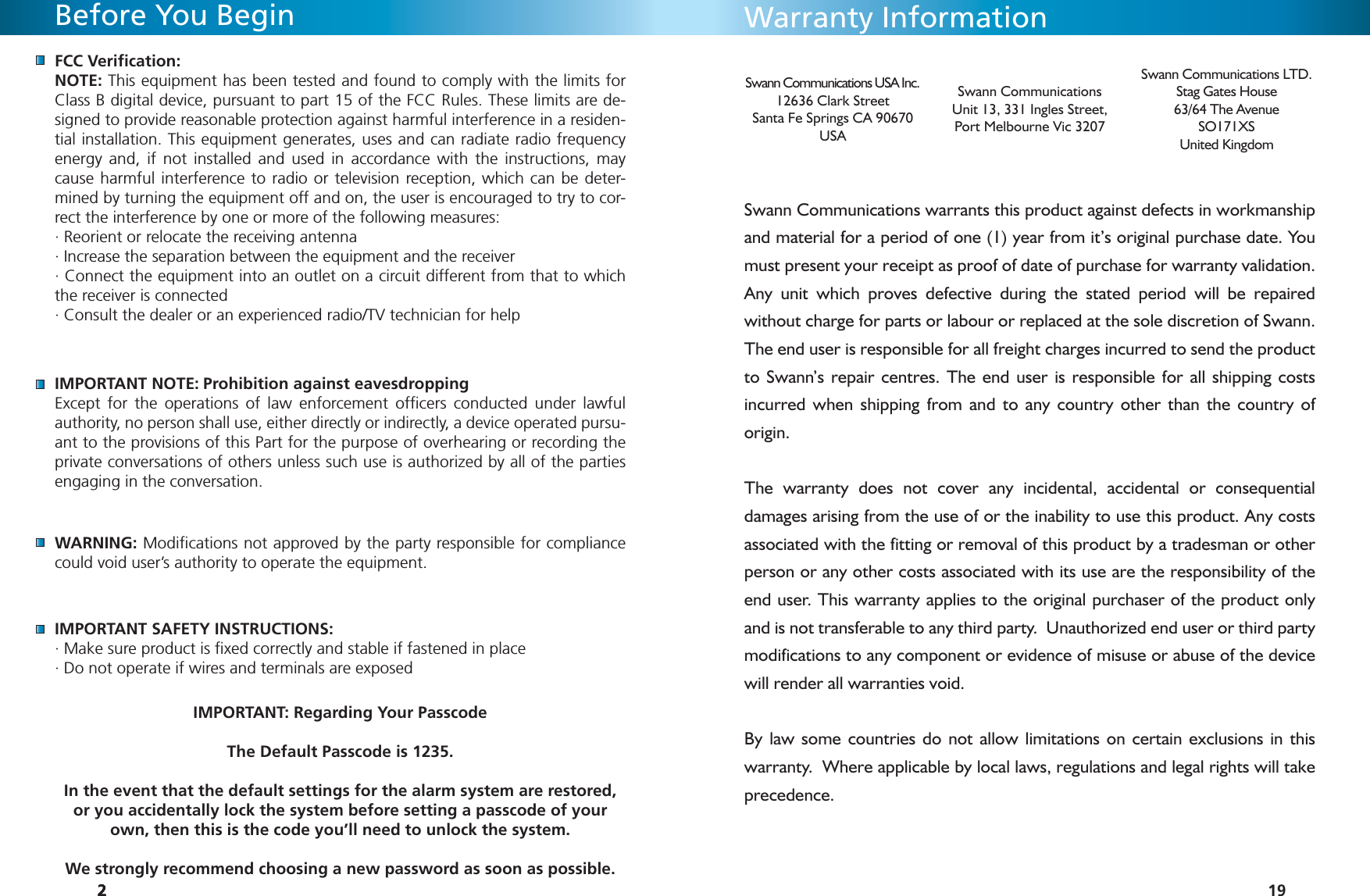 222FCC Veriﬁ cation:NOTE: This equipment has been tested and found to comply with the limits for Class B digital device, pursuant to part 15 of the FCC Rules. These limits are de-signed to provide reasonable protection against harmful interference in a residen-tial installation. This equipment generates, uses and can radiate radio frequency energy and, if not installed and used in accordance with the instructions, may cause harmful interference to radio or television reception, which can be deter-mined by turning the equipment off and on, the user is encouraged to try to cor-rect the interference by one or more of the following measures:· Reorient or relocate the receiving antenna· Increase the separation between the equipment and the receiver· Connect the equipment into an outlet on a circuit different from that to which the receiver is connected· Consult the dealer or an experienced radio/TV technician for helpIMPORTANT NOTE: Prohibition against eavesdroppingExcept for the operations of law enforcement ofﬁ cers conducted under lawful authority, no person shall use, either directly or indirectly, a device operated pursu-ant to the provisions of this Part for the purpose of overhearing or recording the private conversations of others unless such use is authorized by all of the parties engaging in the conversation.WARNING: Modiﬁ cations not approved by the party responsible for compliance could void user’s authority to operate the equipment.IMPORTANT SAFETY INSTRUCTIONS: · Make sure product is ﬁ xed correctly and stable if fastened in place· Do not operate if wires and terminals are exposedIMPORTANT: Regarding Your PasscodeThe Default Passcode is 1235.In the event that the default settings for the alarm system are restored, or you accidentally lock the system before setting a passcode of your own, then this is the code you’ll need to unlock the system.We strongly recommend choosing a new password as soon as possible.Before You Begin2 19Warranty InformationSwann Communications warrants this product against defects in workmanship and material for a period of one (1) year from it’s original purchase date. You must present your receipt as proof of date of purchase for warranty validation. Any unit which proves defective during the stated period will be repaired without charge for parts or labour or replaced at the sole discretion of Swann. The end user is responsible for all freight charges incurred to send the product to Swann’s repair centres. The end user is responsible for all shipping costs incurred when shipping from and to any country other than the country of origin. The warranty does not cover any incidental, accidental or consequential damages arising from the use of or the inability to use this product. Any costs associated with the fitting or removal of this product by a tradesman or other person or any other costs associated with its use are the responsibility of the end user. This warranty applies to the original purchaser of the product only and is not transferable to any third party.  Unauthorized end user or third party modifications to any component or evidence of misuse or abuse of the device will render all warranties void.By law some countries do not allow limitations on certain exclusions in this warranty.  Where applicable by local laws, regulations and legal rights will take precedence.Swann Communications USA Inc.12636 Clark StreetSanta Fe Springs CA 90670USASwann CommunicationsUnit 13, 331 Ingles Street, Port Melbourne Vic 3207Swann Communications LTD. Stag Gates House63/64 The AvenueSO171XSUnited Kingdom