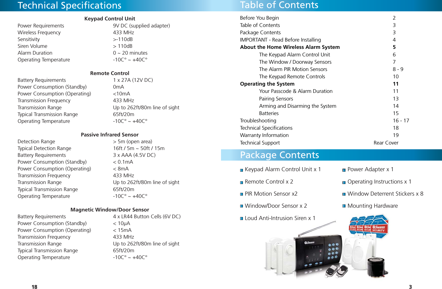 181818Technical Speciﬁ cationsKeypad Control Unit Power Requirements      9V DC (supplied adapter)Wireless Frequency   433 MHzSensitivity    &gt;-110dBSiren Volume    &gt; 110dBAlarm Duration        0 ~ 20 minutesOperating Temperature      -10C° ~ +40C°Remote ControlBattery Requirements      1 x 27A (12V DC)Power Consumption (Standby)    0mA Power Consumption (Operating)    &lt;10mATransmission Frequency   433 MHzTransmission Range      Up to 262ft/80m line of sightTypical Transmission Range    65ft/20mOperating Temperature      -10C° ~ +40C°Passive Infrared SensorDetection Range       &gt; 5m (open area)Typical Detection Range      16ft / 5m ~ 50ft / 15mBattery Requirements      3 x AAA (4.5V DC)Power Consumption (Standby)    &lt; 0.1mAPower Consumption (Operating)    &lt; 8mATransmission Frequency   433 MHzTransmission Range      Up to 262ft/80m line of sightTypical Transmission Range    65ft/20mOperating Temperature      -10C° ~ +40C°Magnetic Window/Door SensorBattery Requirements      4 x LR44 Button Cells (6V DC)Power Consumption (Standby)    &lt; 10µAPower Consumption (Operating)    &lt; 15mATransmission Frequency   433 MHzTransmission Range      Up to 262ft/80m line of sightTypical Transmission Range    65ft/20mOperating Temperature      -10C° ~ +40C°3Keypad Alarm Control Unit x 1Remote Control x 2PIR Motion Sensor x2Window/Door Sensor x 2Loud Anti-Intrusion Siren x 1Power Adapter x 1Operating Instructions x 1Window Deterrent Stickers x 8Mounting HardwareTable of ContentsPackage ContentsBefore You Begin      2Table of Contents      3Package Contents      3IMPORTANT - Read Before Installing        4About the Home Wireless Alarm System      5  The Keypad Alarm Control Unit        6  The Window / Doorway Sensors        7  The Alarm PIR Motion Sensors        8 - 9 The Keypad Remote Controls    10Operating the System      11  Your Passcode &amp; Alarm Duration        11 Pairing Sensors      13  Arming and Disarming the System      14 Batteries      15Troubleshooting       16 - 17Technical Speciﬁ cations      18Warranty Information      19Technical Support     Rear Cover3nti-Intrusion Siren x 1