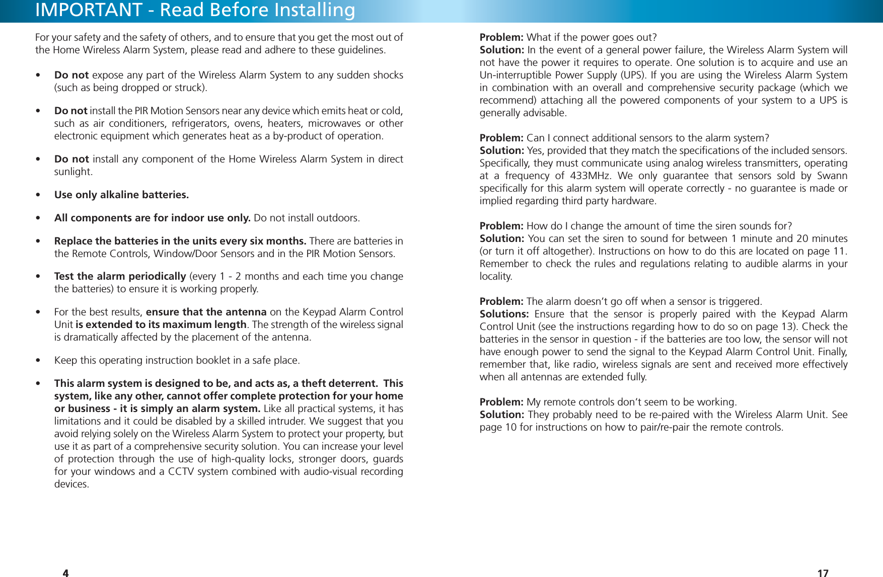 444IMPORTANT - Read Before InstallingFor your safety and the safety of others, and to ensure that you get the most out of the Home Wireless Alarm System, please read and adhere to these guidelines.Do not •  expose any part of the Wireless Alarm System to any sudden shocks (such as being dropped or struck).Do not•   install the PIR Motion Sensors near any device which emits heat or cold, such as air conditioners, refrigerators, ovens, heaters, microwaves or other electronic equipment which generates heat as a by-product of operation.Do not•   install any component of the Home Wireless Alarm System in direct sunlight.Use only alkaline batteries.• All components are for indoor use only.•   Do not install outdoors.Replace the batteries in the units every six months.•   There are batteries in the Remote Controls, Window/Door Sensors and in the PIR Motion Sensors.Test the alarm periodically•   (every 1 - 2 months and each time you change the batteries) to ensure it is working properly.For the best results, •  ensure that the antenna on the Keypad Alarm Control Unit is extended to its maximum length. The strength of the wireless signal is dramatically affected by the placement of the antenna.Keep this operating instruction booklet in a safe place.• This alarm system is designed to be, and acts as, a theft deterrent.  This • system, like any other, cannot offer complete protection for your home or business - it is simply an alarm system. Like all practical systems, it has limitations and it could be disabled by a skilled intruder. We suggest that you avoid relying solely on the Wireless Alarm System to protect your property, but use it as part of a comprehensive security solution. You can increase your level of protection through the use of high-quality locks, stronger doors, guards for your windows and a CCTV system combined with audio-visual recording devices.17Problem: What if the power goes out?Solution: In the event of a general power failure, the Wireless Alarm System will not have the power it requires to operate. One solution is to acquire and use an Un-interruptible Power Supply (UPS). If you are using the Wireless Alarm System in combination with an overall and comprehensive security package (which we recommend) attaching all the powered components of your system to a UPS is generally advisable.Problem: Can I connect additional sensors to the alarm system?Solution: Yes, provided that they match the speciﬁ cations of the included sensors. Speciﬁ cally, they must communicate using analog wireless transmitters, operating at a frequency of 433MHz. We only guarantee that sensors sold by Swann speciﬁ cally for this alarm system will operate correctly - no guarantee is made or implied regarding third party hardware.Problem: How do I change the amount of time the siren sounds for?Solution: You can set the siren to sound for between 1 minute and 20 minutes (or turn it off altogether). Instructions on how to do this are located on page 11. Remember to check the rules and regulations relating to audible alarms in your locality.Problem: The alarm doesn’t go off when a sensor is triggered.Solutions: Ensure that the sensor is properly paired with the Keypad Alarm Control Unit (see the instructions regarding how to do so on page 13). Check the batteries in the sensor in question - if the batteries are too low, the sensor will not have enough power to send the signal to the Keypad Alarm Control Unit. Finally, remember that, like radio, wireless signals are sent and received more effectively when all antennas are extended fully.Problem: My remote controls don’t seem to be working.Solution: They probably need to be re-paired with the Wireless Alarm Unit. See page 10 for instructions on how to pair/re-pair the remote controls.