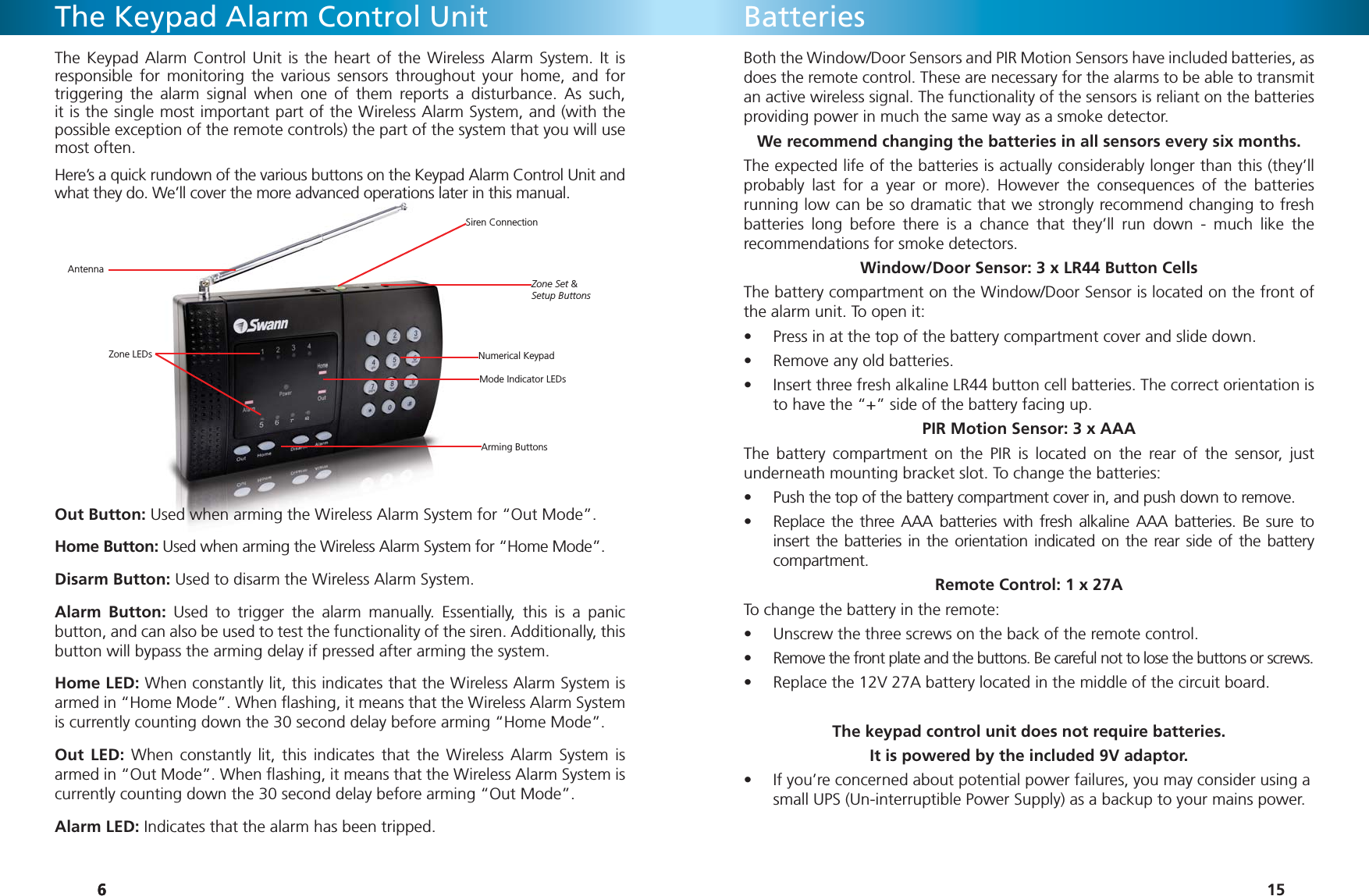 666Zone LEDsArming ButtonsMode Indicator LEDsNumerical Keypad Zone Set &amp;Setup ButtonsSiren ConnectionAntennaThe Keypad Alarm Control UnitThe Keypad Alarm Control Unit is the heart of the Wireless Alarm System. It is responsible for monitoring the various sensors throughout your home, and for triggering the alarm signal when one of them reports a disturbance. As such, it is the single most important part of the Wireless Alarm System, and (with the possible exception of the remote controls) the part of the system that you will use most often. Here’s a quick rundown of the various buttons on the Keypad Alarm Control Unit and what they do. We’ll cover the more advanced operations later in this manual.Out Button: Used when arming the Wireless Alarm System for “Out Mode”.Home Button: Used when arming the Wireless Alarm System for “Home Mode”.Disarm Button: Used to disarm the Wireless Alarm System.Alarm Button: Used to trigger the alarm manually. Essentially, this is a panic button, and can also be used to test the functionality of the siren. Additionally, this button will bypass the arming delay if pressed after arming the system.Home LED: When constantly lit, this indicates that the Wireless Alarm System is armed in “Home Mode”. When ﬂ ashing, it means that the Wireless Alarm System is currently counting down the 30 second delay before arming “Home Mode”.Out LED: When constantly lit, this indicates that the Wireless Alarm System is armed in “Out Mode”. When ﬂ ashing, it means that the Wireless Alarm System is currently counting down the 30 second delay before arming “Out Mode”. Alarm LED: Indicates that the alarm has been tripped.15BatteriesBoth the Window/Door Sensors and PIR Motion Sensors have included batteries, as does the remote control. These are necessary for the alarms to be able to transmit an active wireless signal. The functionality of the sensors is reliant on the batteries providing power in much the same way as a smoke detector.We recommend changing the batteries in all sensors every six months. The expected life of the batteries is actually considerably longer than this (they’ll probably last for a year or more). However the consequences of the batteries running low can be so dramatic that we strongly recommend changing to fresh batteries long before there is a chance that they’ll run down - much like the recommendations for smoke detectors. Window/Door Sensor: 3 x LR44 Button CellsThe battery compartment on the Window/Door Sensor is located on the front of the alarm unit. To open it:Press in at the top of the battery compartment cover and slide down.• Remove any old batteries.• Insert three fresh alkaline LR44 button cell batteries. The correct orientation is • to have the “+” side of the battery facing up.PIR Motion Sensor: 3 x AAAThe battery compartment on the PIR is located on the rear of the sensor, just underneath mounting bracket slot. To change the batteries:Push the top of the battery compartment cover in, and push down to remove.• Replace the three AAA batteries with fresh alkaline AAA batteries. Be sure to • insert the batteries in the orientation indicated on the rear side of the battery compartment.Remote Control: 1 x 27ATo change the battery in the remote:Unscrew the three screws on the back of the remote control.• Remove the front plate and the buttons. Be careful not to lose the buttons or screws.• Replace the 12V 27A battery located in the middle of the circuit board.• The keypad control unit does not require batteries. It is powered by the included 9V adaptor.If you’re concerned about potential power failures, you may consider using a • small UPS (Un-interruptible Power Supply) as a backup to your mains power.