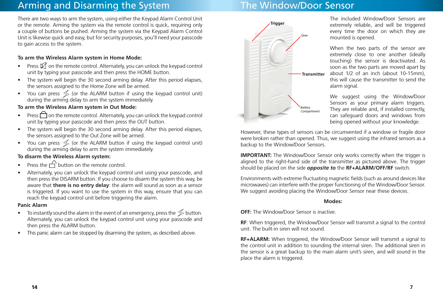 141414Arming and Disarming the SystemThere are two ways to arm the system, using either the Keypad Alarm Control Unit or the remote. Arming the system via the remote control is quick, requiring only a couple of buttons be pushed. Arming the system via the Keypad Alarm Control Unit is likewise quick and easy, but for security purposes, you’ll need your passcode to gain access to the system. To arm the Wireless Alarm system in Home Mode:Press •   on the remote control. Alternately, you can unlock the keypad control unit by typing your passcode and then press the HOME button.The system will begin the 30 second arming delay. After this period elapses, • the sensors assigned to the Home Zone will be armed.You can press •   (or the ALARM button if using the keypad control unit) during the arming delay to arm the system immediately.To arm the Wireless Alarm system in Out Mode:Press •   on the remote control. Alternately, you can unlock the keypad control unit by typing your passcode and then press the OUT button.The system will begin the 30 second arming delay. After this period elapses, • the sensors assigned to the Out Zone will be armed.You can press •   (or the ALARM button if using the keypad control unit) during the arming delay to arm the system immediately.To disarm the Wireless Alarm system:Press the •   button on the remote control. Alternately, you can unlock the keypad control unit using your passcode, and • then press the DISARM button. If you choose to disarm the system this way, be aware that there is no entry delay: the alarm will sound as soon as a sensor is triggered. If you want to use the system in this way, ensure that you can reach the keypad control unit before triggering the alarm.Panic AlarmTo instantly sound the alarm in the event of an emergency, press the •   button. Alternately, you can unlock the keypad control unit using your passcode and then press the ALARM button. This panic alarm can be stopped by disarming the system, as described above.• 7The Window/Door SensorThe included Window/Door Sensors are extremely reliable, and will be triggered every time the door on which they are mounted is opened.When the two parts of the sensor are extremely close to one another (ideally touching) the sensor is deactivated. As soon as the two parts are moved apart by about 1/2 of an inch (about 10-15mm), this will cause the transmitter to send the alarm signal.We suggest using the Window/Door Sensors as your primary alarm triggers. They are reliable and, if installed correctly, can safeguard doors and windows from being opened without your knowledge.However, these types of sensors can be circumvented if a window or fragile door were broken rather than opened. Thus, we suggest using the infrared sensors as a backup to the Window/Door Sensors.IMPORTANT: The Window/Door Sensor only works correctly when the trigger is aligned to the right-hand side of the transmitter as pictured above. The trigger should be placed on the side opposite to the RF+ALARM/OFF/RF switch. Environments with extreme ﬂ uctuating magnetic ﬁ elds (such as around devices like microwaves) can interfere with the proper functioning of the Window/Door Sensor. We suggest avoiding placing the Window/Door Sensor near these devices.Modes:OFF: The Window/Door Sensor is inactive.RF: When triggered, the Window/Door Sensor will transmit a signal to the control unit. The built-in siren will not sound.RF+ALARM: When triggered, the Window/Door Sensor will transmit a signal to the control unit in addition to sounding the internal siren. The additional siren in the sensor is a great backup to the main alarm unit’s siren, and will sound in the place the alarm is triggered. SirenBattery CompartmentTriggerTransmitter