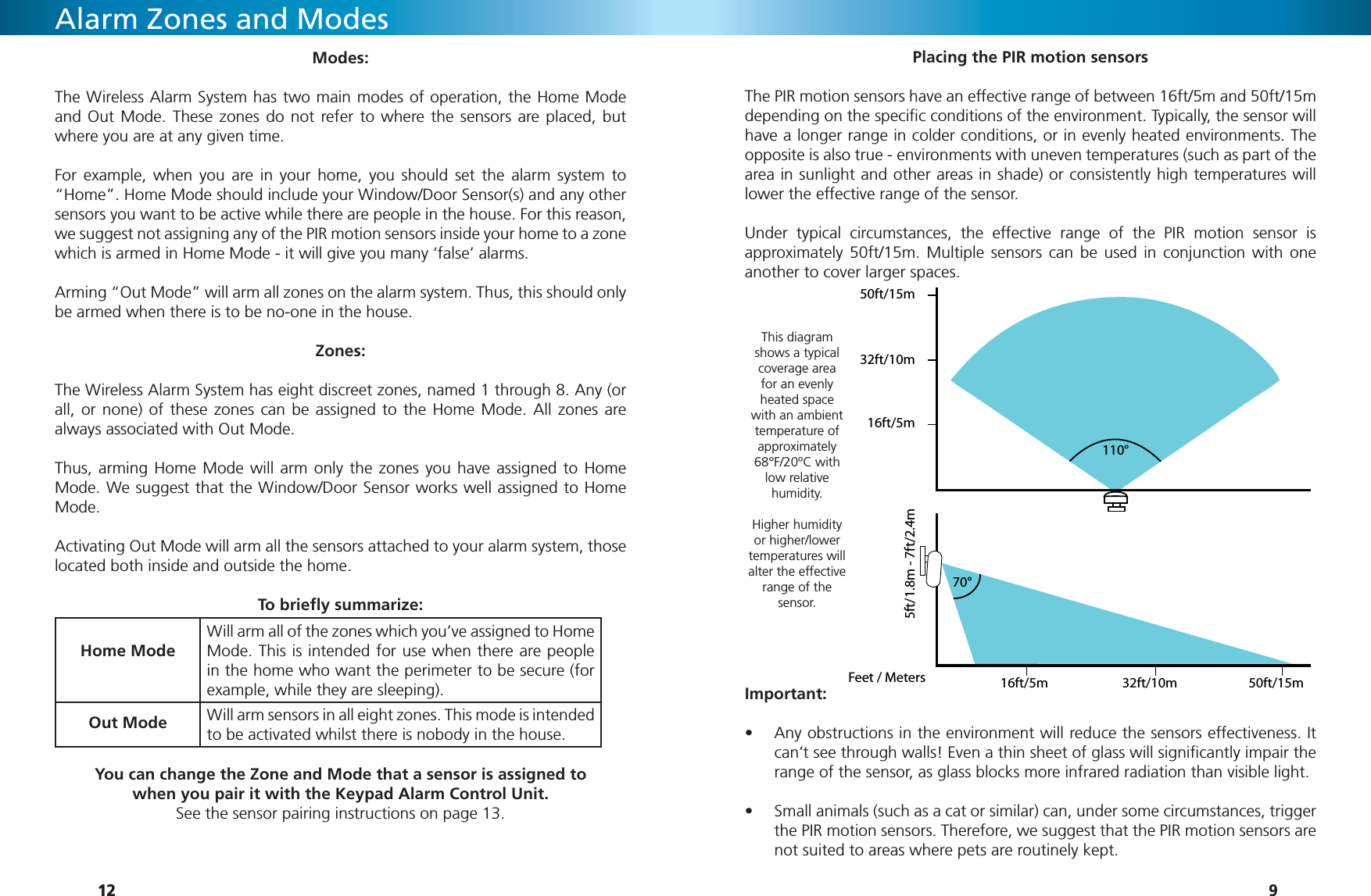 121212Alarm Zones and ModesModes:The Wireless Alarm System has two main modes of operation, the Home Mode and Out Mode. These zones do not refer to where the sensors are placed, but where you are at any given time.For example, when you are in your home, you should set the alarm system to “Home”. Home Mode should include your Window/Door Sensor(s) and any other sensors you want to be active while there are people in the house. For this reason, we suggest not assigning any of the PIR motion sensors inside your home to a zone which is armed in Home Mode - it will give you many ‘false’ alarms.Arming “Out Mode” will arm all zones on the alarm system. Thus, this should only be armed when there is to be no-one in the house.Zones:The Wireless Alarm System has eight discreet zones, named 1 through 8. Any (or all, or none) of these zones can be assigned to the Home Mode. All zones are always associated with Out Mode.Thus, arming Home Mode will arm only the zones you have assigned to Home Mode. We suggest that the Window/Door Sensor works well assigned to Home Mode.Activating Out Mode will arm all the sensors attached to your alarm system, those located both inside and outside the home. To brieﬂ y summarize:Home ModeHome ModeWill arm all of the zones which you’ve assigned to Home Will arm all of the zones which you’ve assigned to Home Mode. This is intended for use when there are people Mode. This is intended for use when there are people in the home who want the perimeter to be secure (for in the home who want the perimeter to be secure (for example, while they are sleeping).example, while they are sleeping).Out ModeOut ModeWill arm sensors in all eight zones. This mode is intended Will arm sensors in all eight zones. This mode is intended to be activated whilst there is nobody in the house.to be activated whilst there is nobody in the house.You can change the Zone and Mode that a sensor is assigned to when you pair it with the Keypad Alarm Control Unit. See the sensor pairing instructions on page 13.99Important:Any obstructions in the environment will reduce the sensors effectiveness. It • can’t see through walls! Even a thin sheet of glass will signiﬁ cantly impair the range of the sensor, as glass blocks more infrared radiation than visible light.Small animals (such as a cat or similar) can, under some circumstances, trigger • the PIR motion sensors. Therefore, we suggest that the PIR motion sensors are not suited to areas where pets are routinely kept. This diagram shows a typical coverage area for an evenly heated space with an ambient temperature of approximately 68°F/20ºC with low relative humidity. Higher humidity or higher/lower temperatures will alter the effective range of the sensor.Placing the PIR motion sensorsThe PIR motion sensors have an effective range of between 16ft/5m and 50ft/15m depending on the speciﬁ c conditions of the environment. Typically, the sensor will  have a longer range in colder conditions, or in evenly heated environments. The opposite is also true - environments with uneven temperatures (such as part of the area in sunlight and other areas in shade) or consistently high temperatures will lower the effective range of the sensor.Under typical circumstances, the effective range of the PIR motion sensor is approximately 50ft/15m. Multiple sensors can be used in conjunction with one another to cover larger spaces.Feet / Meters5ft/1.8m - 7ft/2.4m16ft/5m16ft/5m32ft/10m32ft/10m50ft/15m50ft/15m110°70°