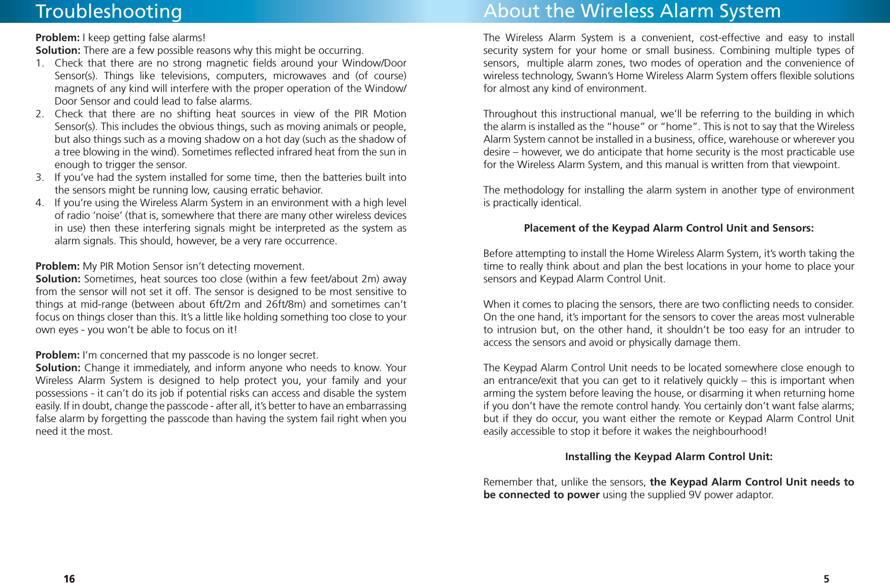 161616TroubleshootingProblem: I keep getting false alarms!Solution: There are a few possible reasons why this might be occurring.Check that there are no strong magnetic ﬁ elds around your Window/Door 1. Sensor(s). Things like televisions, computers, microwaves and (of course) magnets of any kind will interfere with the proper operation of the Window/Door Sensor and could lead to false alarms.Check that there are no shifting heat sources in view of the PIR Motion 2. Sensor(s). This includes the obvious things, such as moving animals or people, but also things such as a moving shadow on a hot day (such as the shadow of a tree blowing in the wind). Sometimes reﬂ ected infrared heat from the sun in enough to trigger the sensor.If you’ve had the system installed for some time, then the batteries built into 3. the sensors might be running low, causing erratic behavior.If you’re using the Wireless Alarm System in an environment with a high level 4. of radio ‘noise’ (that is, somewhere that there are many other wireless devices in use) then these interfering signals might be interpreted as the system as alarm signals. This should, however, be a very rare occurrence.Problem: My PIR Motion Sensor isn’t detecting movement.Solution: Sometimes, heat sources too close (within a few feet/about 2m) away from the sensor will not set it off. The sensor is designed to be most sensitive to things at mid-range (between about 6ft/2m and 26ft/8m) and sometimes can’t focus on things closer than this. It’s a little like holding something too close to your own eyes - you won’t be able to focus on it!Problem: I’m concerned that my passcode is no longer secret.Solution: Change it immediately, and inform anyone who needs to know. Your Wireless Alarm System is designed to help protect you, your family and your possessions - it can’t do its job if potential risks can access and disable the system easily. If in doubt, change the passcode - after all, it’s better to have an embarrassing false alarm by forgetting the passcode than having the system fail right when you need it the most.5The Wireless Alarm System is a convenient, cost-effective and easy to install security system for your home or small business. Combining multiple types of sensors,  multiple alarm zones, two modes of operation and the convenience of wireless technology, Swann’s Home Wireless Alarm System offers ﬂ exible solutions for almost any kind of environment.Throughout this instructional manual, we’ll be referring to the building in which the alarm is installed as the “house” or “home”. This is not to say that the Wireless Alarm System cannot be installed in a business, ofﬁ ce, warehouse or wherever you desire – however, we do anticipate that home security is the most practicable use for the Wireless Alarm System, and this manual is written from that viewpoint.The methodology for installing the alarm system in another type of environment is practically identical. Placement of the Keypad Alarm Control Unit and Sensors:Before attempting to install the Home Wireless Alarm System, it’s worth taking the time to really think about and plan the best locations in your home to place your sensors and Keypad Alarm Control Unit. When it comes to placing the sensors, there are two conﬂ icting needs to consider. On the one hand, it’s important for the sensors to cover the areas most vulnerable to intrusion but, on the other hand, it shouldn’t be too easy for an intruder to access the sensors and avoid or physically damage them.The Keypad Alarm Control Unit needs to be located somewhere close enough to an entrance/exit that you can get to it relatively quickly – this is important when arming the system before leaving the house, or disarming it when returning home if you don’t have the remote control handy. You certainly don’t want false alarms;  but if they do occur, you want either the remote or Keypad Alarm Control Unit easily accessible to stop it before it wakes the neighbourhood!Installing the Keypad Alarm Control Unit:Remember that, unlike the sensors, the Keypad Alarm Control Unit needs to be connected to power using the supplied 9V power adaptor. About the Wireless Alarm System