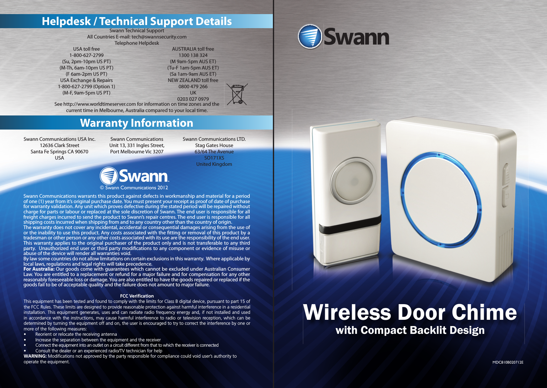 4Warranty InformationHelpdesk / Technical Support DetailsSwann Technical SupportAll Countries E-mail: tech@swannsecurity.comTelephone HelpdeskSee http://www.worldtimeserver.com for information on time zones and the current time in Melbourne, Australia compared to your local time.USA toll free1-800-627-2799(Su, 2pm-10pm US PT)(M-Th, 6am-10pm US PT)(F 6am-2pm US PT)USA Exchange &amp; Repairs1-800-627-2799 (Option 1)(M-F, 9am-5pm US PT)AUSTRALIA toll free1300 138 324 (M 9am-5pm AUS ET)(Tu-F 1am-5pm AUS ET)(Sa 1am-9am AUS ET)NEW ZEALAND toll free0800 479 266 UK0203 027 0979Swann Communications USA Inc.12636 Clark StreetSanta Fe Springs CA 90670USASwann CommunicationsUnit 13, 331 Ingles Street, Port Melbourne Vic 3207Swann Communications LTD. Stag Gates House63/64 The AvenueSO171XSUnited Kingdom© Swann Communications 2012Swann Communications warrants this product against defects in workmanship and material for a period of one (1) year from it’s original purchase date. You must present your receipt as proof of date of purchase for warranty validation. Any unit which proves defective during the stated period will be repaired without charge for parts or labour or replaced at the sole discretion of Swann. The end user is responsible for all freight charges incurred to send the product to Swann’s repair centres. The end user is responsible for all shipping costs incurred when shipping from and to any country other than the country of origin. The warranty does not cover any incidental, accidental or consequential damages arising from the use of or the inability to use this product. Any costs associated with the  tting or removal of this product by a tradesman or other person or any other costs associated with its use are the responsibility of the end user. This warranty applies to the original purchaser of the product only and is not transferable to any third party.  Unauthorized end user or third party modi cations to any component or evidence of misuse or abuse of the device will render all warranties void.By law some countries do not allow limitations on certain exclusions in this warranty.  Where applicable by local laws, regulations and legal rights will take precedence. For Australia: Our goods come with guarantees which cannot be excluded under Australian Consumer Law. You are entitled to a replacement or refund for a major failure and for compensation for any other reasonably foreseeable loss or damage. You are also entitled to have the goods repaired or replaced if the goods fail to be of acceptable quality and the failure does not amount to major failure.FCC Veriﬁ cationThis equipment has been tested and found to comply with the limits for Class B digital device, pursuant to part 15 of the FCC Rules. These limits are designed to provide reasonable protection against harmful interference in a residential installation. This equipment generates, uses and can radiate radio frequency energy and, if not installed and used in accordance with the instructions, may cause harmful interference to radio or television reception, which can be determined by turning the equipment off and on, the user is encouraged to try to correct the interference by one or more of the following measures:•  Reorient or relocate the receiving antenna•  Increase the separation between the equipment and the receiver•  Connect the equipment into an outlet on a circuit different from that to which the receiver is connected•  Consult the dealer or an experienced radio/TV technician for helpWARNING: Modiﬁ cations not approved by the party responsible for compliance could void user’s authority to operate the equipment.1Wireless Door Chimewith Compact Backlit DesignMDC810B020712E