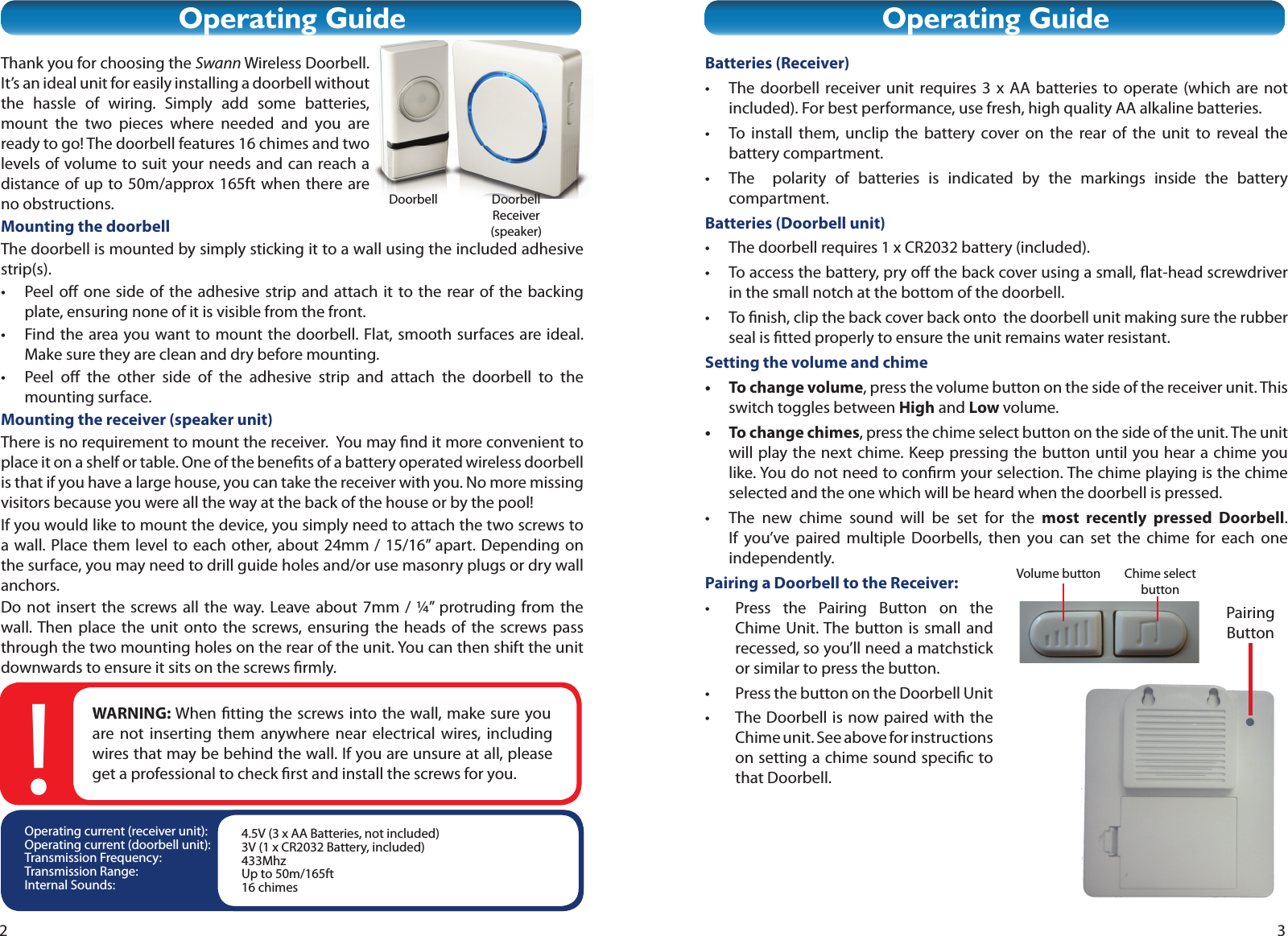 2Thank you for choosing the Swann Wireless Doorbell. It’s an ideal unit for easily installing a doorbell without the hassle of wiring. Simply add some batteries, mount the two pieces where needed and you are ready to go! The doorbell features 16 chimes and two levels of volume to suit your needs and can reach a distance of up to 50m/approx 165ft when there are no obstructions. Mounting the doorbellThe doorbell is mounted by simply sticking it to a wall using the included adhesive strip(s).• Peel o  one side of the adhesive strip and attach it to the rear of the backing plate, ensuring none of it is visible from the front.•  Find the area you want to mount the doorbell. Flat, smooth surfaces are ideal. Make sure they are clean and dry before mounting.• Peel o  the other side of the adhesive strip and attach the doorbell to the mounting surface.Mounting the receiver (speaker unit)There is no requirement to mount the receiver.  You may  nd it more convenient to place it on a shelf or table. One of the bene ts of a battery operated wireless doorbell is that if you have a large house, you can take the receiver with you. No more missing visitors because you were all the way at the back of the house or by the pool!If you would like to mount the device, you simply need to attach the two screws to a wall. Place them level to each other, about 24mm / 15/16” apart. Depending on the surface, you may need to drill guide holes and/or use masonry plugs or dry wall anchors.Do not insert the screws all the way. Leave about 7mm / ¼” protruding from the wall. Then place the unit onto the screws, ensuring the heads of the screws pass through the two mounting holes on the rear of the unit. You can then shift the unit downwards to ensure it sits on the screws  rmly.Operating GuideDoorbell Receiver (speaker)DoorbellOperating current (receiver unit):Operating current (doorbell unit):Transmission Frequency:Transmission Range:Internal Sounds:4.5V (3 x AA Batteries, not included)3V (1 x CR2032 Battery, included)433MhzUp to 50m/165ft16 chimesWARNING: When  tting the screws into the wall, make sure you are not inserting them anywhere near electrical wires, including wires that may be behind the wall. If you are unsure at all, please get a professional to check  rst and install the screws for you.!3Operating GuideBatteries (Receiver)•  The doorbell receiver unit requires 3 x AA batteries to operate (which are not included). For best performance, use fresh, high quality AA alkaline batteries.•  To install them, unclip the battery cover on the rear of the unit to reveal the battery compartment.•  The  polarity of batteries is indicated by the markings inside the battery compartment.Batteries (Doorbell unit)•  The doorbell requires 1 x CR2032 battery (included).•  To access the battery, pry o  the back cover using a small,  at-head screwdriver in the small notch at the bottom of the doorbell.• To  nish, clip the back cover back onto  the doorbell unit making sure the rubber seal is  tted properly to ensure the unit remains water resistant.Setting the volume and chime•  To change volume, press the volume button on the side of the receiver unit. This switch toggles between High and Low volume.•  To change chimes, press the chime select button on the side of the unit. The unit will play the next chime. Keep pressing the button until you hear a chime you like. You do not need to con rm your selection. The chime playing is the chime selected and the one which will be heard when the doorbell is pressed. •  The new chime sound will be set for the most recently pressed Doorbell. If you’ve paired multiple Doorbells, then you can set the chime for each one independently. Pairing a Doorbell to the Receiver:•  Press the Pairing Button on the Chime Unit. The button is small and recessed, so you’ll need a matchstick or similar to press the button.•  Press the button on the Doorbell Unit•  The Doorbell is now paired with the Chime unit. See above for instructions on setting a chime sound speci c to that Doorbell.Volume button Chime select buttonPairing Button