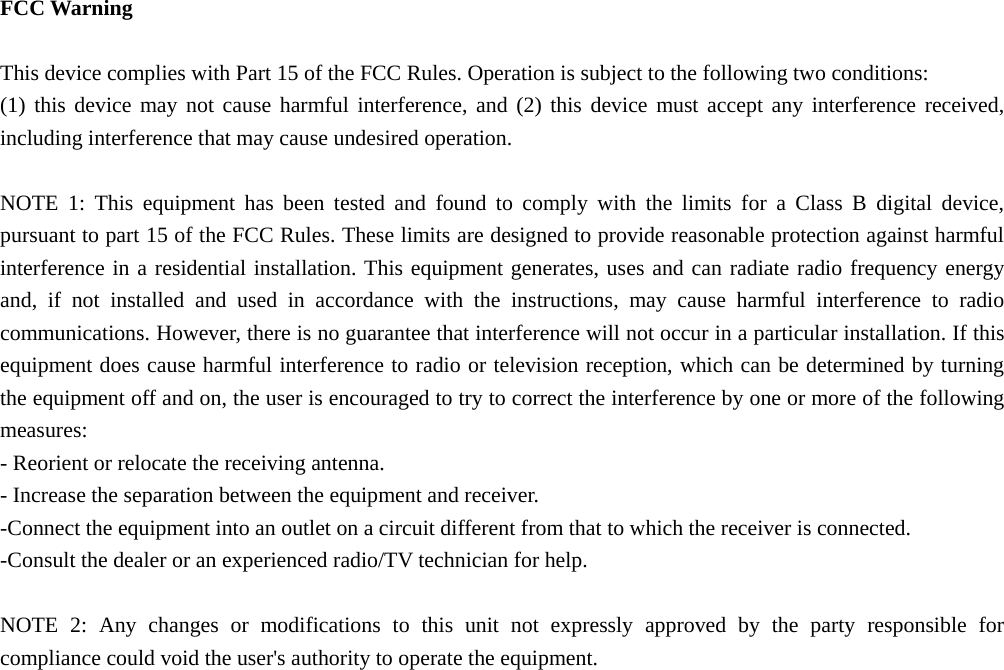  FCC Warning  This device complies with Part 15 of the FCC Rules. Operation is subject to the following two conditions: (1) this device may not cause harmful interference, and (2) this device must accept any interference received, including interference that may cause undesired operation.  NOTE 1: This equipment has been tested and found to comply with the limits for a Class B digital device, pursuant to part 15 of the FCC Rules. These limits are designed to provide reasonable protection against harmful interference in a residential installation. This equipment generates, uses and can radiate radio frequency energy and, if not installed and used in accordance with the instructions, may cause harmful interference to radio communications. However, there is no guarantee that interference will not occur in a particular installation. If this equipment does cause harmful interference to radio or television reception, which can be determined by turning the equipment off and on, the user is encouraged to try to correct the interference by one or more of the following measures: - Reorient or relocate the receiving antenna. - Increase the separation between the equipment and receiver. -Connect the equipment into an outlet on a circuit different from that to which the receiver is connected. -Consult the dealer or an experienced radio/TV technician for help.  NOTE 2: Any changes or modifications to this unit not expressly approved by the party responsible for compliance could void the user&apos;s authority to operate the equipment.  