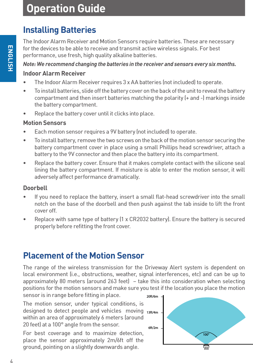 4ENGLISHOperation GuideInstalling BatteriesThe Indoor Alarm Receiver and Motion Sensors require batteries. These are necessary for the devices to be able to receive and transmit active wireless signals. For best performance, use fresh, high quality alkaline batteries.Note: We recommend changing the batteries in the receiver and sensors every six months. Indoor Alarm Receiver•  The Indoor Alarm Receiver requires 3 x AA batteries (not included) to operate. •  To install batteries, slide off the battery cover on the back of the unit to reveal the battery compartment and then insert batteries matching the polarity (+ and -) markings inside the battery compartment.•  Replace the battery cover until it clicks into place.Motion Sensors•  Each motion sensor requires a 9V battery (not included) to operate. •  To install battery, remove the two screws on the back of the motion sensor securing the battery compartment cover in place using a small Phillips head screwdriver, attach a battery to the 9V connector and then place the battery into its compartment.•  Replace the battery cover. Ensure that it makes complete contact with the silicone seal lining the battery compartment. If moisture is able to enter the motion sensor, it will adversely affect performance dramatically.Doorbell•  If you need to replace the battery, insert a small flat-head screwdriver into the small notch on the base of the doorbell and then push against the tab inside to lift the front cover off.•  Replace with same type of battery (1 x CR2032 battery). Ensure the battery is secured properly before refitting the front cover.Placement of the Motion SensorThe range of the wireless transmission for the Driveway Alert system is dependent on local environment (i.e., obstructions, weather, signal interferences, etc) and can be up to approximately 80 meters (around 263 feet)  – take this into consideration when selecting positions for the motion sensors and make sure you test if the location you place the motion sensor is in range before fitting in place. The motion sensor, under typical conditions, is designed to detect people and vehicles  moving within an area of approximately 6 meters (around 20 feet) at a 100° angle from the sensor. For best coverage and to maximize detection, place the sensor approximately 2m/6ft off the ground, pointing on a slightly downwards angle.6ft/2m13ft/4m20ft/6m100°