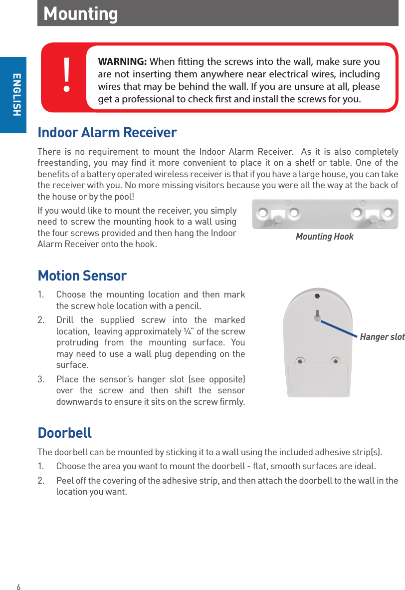 6ENGLISHMountingIndoor Alarm ReceiverThere is no requirement to mount the Indoor Alarm Receiver.  As it is also completely freestanding, you may find it more convenient to place it on a shelf or table. One of the benefits of a battery operated wireless receiver is that if you have a large house, you can take the receiver with you. No more missing visitors because you were all the way at the back of the house or by the pool!If you would like to mount the receiver, you simply need to screw the mounting hook to a wall using the four screws provided and then hang the Indoor Alarm Receiver onto the hook.  Motion Sensor1.  Choose the mounting location and then mark the screw hole location with a pencil. 2.  Drill the supplied screw into the marked location,  leaving approximately ¼” of the screw  protruding from the mounting surface. You may need to use a wall plug depending on the surface.3.  Place the sensor’s hanger slot (see opposite) over the screw and then shift the sensor downwards to ensure it sits on the screw firmly.DoorbellThe doorbell can be mounted by sticking it to a wall using the included adhesive strip(s). 1.  Choose the area you want to mount the doorbell - flat, smooth surfaces are ideal. 2.  Peel off the covering of the adhesive strip, and then attach the doorbell to the wall in the location you want.Mounting HookWARNING: When tting the screws into the wall, make sure you are not inserting them anywhere near electrical wires, including wires that may be behind the wall. If you are unsure at all, please get a professional to check rst and install the screws for you.!Hanger slot