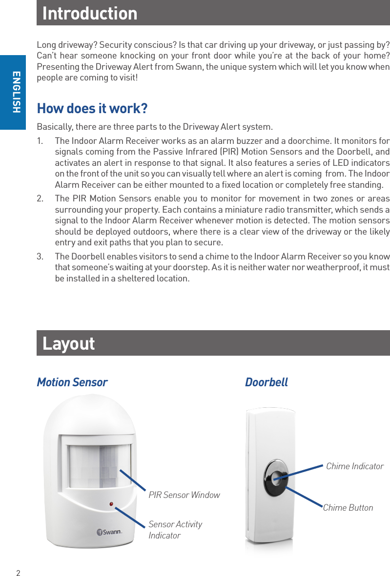 2ENGLISHLong driveway? Security conscious? Is that car driving up your driveway, or just passing by?  Can’t hear someone knocking on your front door while you’re at the back of your home? Presenting the Driveway Alert from Swann, the unique system which will let you know when people are coming to visit!How does it work?Basically, there are three parts to the Driveway Alert system. 1.  The Indoor Alarm Receiver works as an alarm buzzer and a doorchime. It monitors for signals coming from the Passive Infrared (PIR) Motion Sensors and the Doorbell, and activates an alert in response to that signal. It also features a series of LED indicators on the front of the unit so you can visually tell where an alert is coming  from. The Indoor Alarm Receiver can be either mounted to a fixed location or completely free standing.2.  The PIR Motion Sensors enable you to monitor for movement in two zones or areas surrounding your property. Each contains a miniature radio transmitter, which sends a signal to the Indoor Alarm Receiver whenever motion is detected. The motion sensors should be deployed outdoors, where there is a clear view of the driveway or the likely entry and exit paths that you plan to secure.3.  The Doorbell enables visitors to send a chime to the Indoor Alarm Receiver so you know that someone’s waiting at your doorstep. As it is neither water nor weatherproof, it must be installed in a sheltered location. IntroductionLayoutMotion Sensor DoorbellPIR Sensor WindowSensor Activity IndicatorChime ButtonChime Indicator