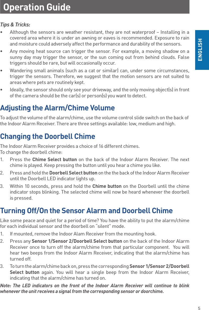 5ENGLISHOperation GuideChanging the Doorbell ChimeThe Indoor Alarm Receiver provides a choice of 16 different chimes.  To change the doorbell chime:1.  Press the Chime Select button on the back of the Indoor Alarm Receiver. The next chime is played. Keep pressing the button until you hear a chime you like.2.  Press and hold the Doorbell Select button on the the back of the Indoor Alarm Receiver until the Doorbell LED indicator lights up.3.  Within 10 seconds, press and hold the Chime button on the Doorbell until the chime indicator stops blinking. The selected chime will now be heard whenever the doorbell is pressed.Adjusting the Alarm/Chime VolumeTo adjust the volume of the alarm/chime, use the volume control slide switch on the back of the Indoor Alarm Receiver. There are three settings available: low, medium and high. Turning Off/On the Sensor Alarm and Doorbell ChimeLike some peace and quiet for a period of time? You have the ability to put the alarm/chime for each individual sensor and the doorbell on “silent” mode.1.  If mounted, remove the Indoor Alam Receiver from the mounting hook.2.  Press any Sensor 1/Sensor 2/Doorbell Select button on the back of the Indoor Alarm Receiver once to turn off the alarm/chime from that particular component.  You will hear two beeps from the Indoor Alarm Receiver, indicating that the alarm/chime has turned off.3.  To turn the alarm/chime back on, press the corresponding Sensor 1/Sensor 2/Doorbell Select button again. You will hear a single beep from the Indoor Alarm Receiver, indicating that the alarm/chime has turned on.Note: The LED indicators on the front of the Indoor Alarm Receiver will continue to blink whenever the unit receives a signal from the corresponding sensor or doorchime.Tips &amp; Tricks: •  Although the sensors are weather resistant, they are not waterproof – Installing in a covered area where it is under an awning or eaves is recommended. Exposure to rain and moisture could adversely affect the performance and durability of the sensors. •  Any moving heat source can trigger the sensor. For example, a moving shadow on a sunny day may trigger the sensor, or the sun coming out from behind clouds. False triggers should be rare, but will occasionally occur.•  Wandering small animals (such as a cat or similar) can, under some circumstances, trigger the sensors. Therefore, we suggest that the motion sensors are not suited to areas where pets are routinely kept. •  Ideally, the sensor should only see your driveway, and the only moving object(s) in front of the camera should be the car(s) or person(s) you want to detect.