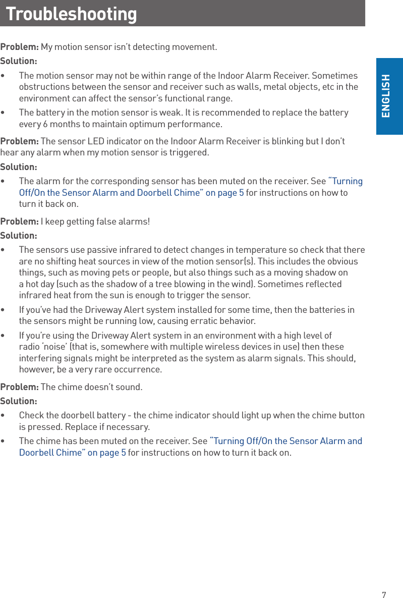 7ENGLISHTroubleshootingProblem: My motion sensor isn’t detecting movement.Solution: •  The motion sensor may not be within range of the Indoor Alarm Receiver. Sometimes obstructions between the sensor and receiver such as walls, metal objects, etc in the environment can affect the sensor’s functional range. •  The battery in the motion sensor is weak. It is recommended to replace the battery every 6 months to maintain optimum performance.Problem: The sensor LED indicator on the Indoor Alarm Receiver is blinking but I don’t hear any alarm when my motion sensor is triggered.Solution: •  The alarm for the corresponding sensor has been muted on the receiver. See “Turning Off/On the Sensor Alarm and Doorbell Chime” on page 5 for instructions on how to turn it back on.Problem: I keep getting false alarms!Solution: •  The sensors use passive infrared to detect changes in temperature so check that there are no shifting heat sources in view of the motion sensor(s). This includes the obvious things, such as moving pets or people, but also things such as a moving shadow on a hot day (such as the shadow of a tree blowing in the wind). Sometimes reflected infrared heat from the sun is enough to trigger the sensor.•  If you’ve had the Driveway Alert system installed for some time, then the batteries in the sensors might be running low, causing erratic behavior.•  If you’re using the Driveway Alert system in an environment with a high level of radio ‘noise’ (that is, somewhere with multiple wireless devices in use) then these interfering signals might be interpreted as the system as alarm signals. This should, however, be a very rare occurrence.Problem: The chime doesn’t sound.Solution: •  Check the doorbell battery - the chime indicator should light up when the chime button is pressed. Replace if necessary.•  The chime has been muted on the receiver. See “Turning Off/On the Sensor Alarm and Doorbell Chime” on page 5 for instructions on how to turn it back on.