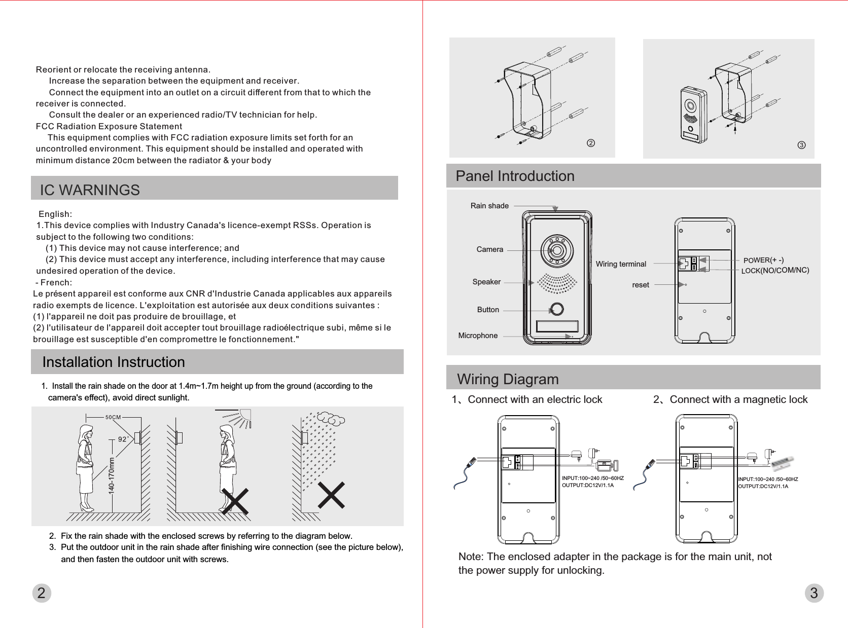 Rain shadeCameraSpeakerButtonMicrophoneWiring terminalresetPOWER(+ -)LOCK(NO/COM/NC)INPUT:100~240 /50~60HZ OUTPUT:DC12V/1.1A1、Connect with an electric lockNote: The enclosed adapter in the package is for the main unit, not the power supply for unlocking.2、Connect with a magnetic lockINPUT:100~240 /50~60HZ OUTPUT:DC12V/1.1A - French: Le présent appareil est conforme aux CNR d&apos;Industrie Canada applicables aux appareils radio exempts de licence. L&apos;exploitation est autorisée aux deux conditions suivantes : (1) l&apos;appareil ne doit pas produire de brouillage, et (2) l&apos;utilisateur de l&apos;appareil doit accepter tout brouillage radioélectrique subi, même si le brouillage est susceptible d&apos;en compromettre le fonctionnement.&quot; 2Panel IntroductionInstallation Instruction1.  Install the rain shade on the door at 1.4m~1.7m height up from the ground (according to the    camera&apos;s eﬀect), avoid direct sunlight.140-170mm2.  Fix the rain shade with the enclosed screws by referring to the diagram below.3.  Put the outdoor unit in the rain shade after ﬁnishing wire connection (see the picture below),     and then fasten the outdoor unit with screws.②③3Wiring DiagramIC WARNINGS English: 1.This device complies with Industry Canada&apos;s licence-exempt RSSs. Operation is subject to the following two conditions:     (1) This device may not cause interference; and     (2) This device must accept any interference, including interference that may cause    undesired operation of the device. Reorient or relocate the receiving antenna.  　 Increase the separation between the equipment and receiver.  　 Connect the equipment into an outlet on a circuit diﬀerent from that to which the receiver is connected.  　 Consult the dealer or an experienced radio/TV technician for help. FCC Radiation Exposure Statement      This equipment complies with FCC radiation exposure limits set forth for an  uncontrolled environment. This equipment should be installed and operated with minimum distance 20cm between the radiator &amp; your body 