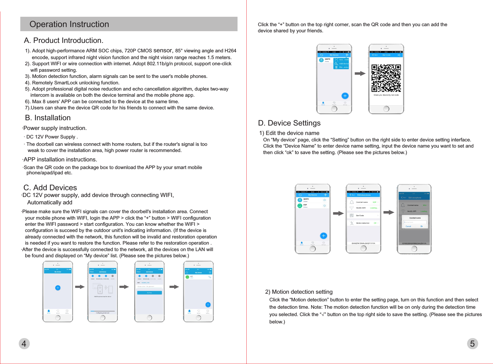 C. Add Devices·DC 12V power supply, add device through connecting WIFI,     Automatically add  ·Please make sure the WIFI signals can cover the doorbell&apos;s installation area. Connect   your mobile phone with WIFI, login the APP &gt; click the “+” button &gt; WIFI conﬁguration    enter the WIFI password &gt; start conﬁguration. You can know whether the WIFI &gt;   conﬁguration is succeed by the outdoor unit&apos;s indicating information. (If the device is   already connected with the network, this function will be invalid and restoration operation   is needed if you want to restore the function. Please refer to the restoration operation .·After the device is successfully connected to the network, all the devices on the LAN will   be found and displayed on “My device” list. (Please see the pictures below.)      Click the “+” button on the top right corner, scan the QR code and then you can add the   device shared by your friends.4 51) Edit the device name   On “My device” page, click the “Setting” button on the right side to enter device setting interface.    Click the “Device Name” to enter device name setting, input the device name you want to set and    then click “ok” to save the setting. (Please see the pictures below.)D. Device Settings2) Motion detection setting   Click the “Motion detection” button to enter the setting page, turn on this function and then select    the detection time. Note: The motion detection function will be on only during the detection time    you selected. Click the “√” button on the top right side to save the setting. (Please see the pictures    below.)·APP installation instructions.·Scan the QR code on the package box to download the APP by your smart mobile    phone/apad/ipad etc.Operation Instruction1). Adopt high-performance ARM SOC chips, 720P CMOS sensor, 85° viewing angle and H264      encode, support infrared night vision function and the night vision range reaches 1.5 meters.2). Support WIFI or wire connection with internet. Adopt 802.11b/g/n protocol, support one-click     wiﬁ password setting.3). Motion detection function, alarm signals can be sent to the user&apos;s mobile phones.4). Remotely SmartLock unlocking function.5). Adopt professional digital noise reduction and echo cancellation algorithm, duplex two-way     intercom is available on both the device terminal and the mobile phone app.6). Max 8 users&apos; APP can be connected to the device at the same time.7).Users can share the device QR code for his friends to connect with the same device.A. Product Introduction.B. Installation·Power supply instruction.· DC 12V Power Supply .· The doorbell can wireless connect with home routers, but if the router&apos;s signal is too    weak to cover the installation area, high power router is recommended.