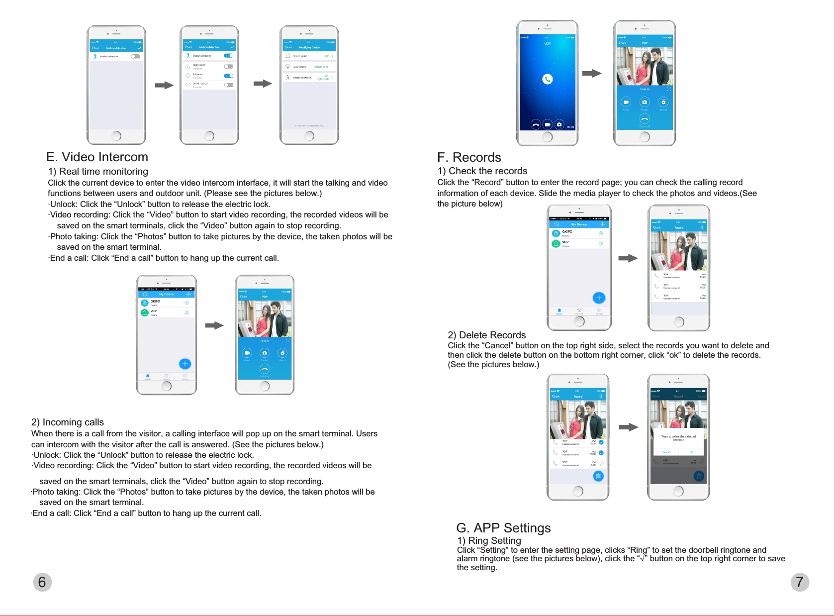 2) Incoming callsWhen there is a call from the visitor, a calling interface will pop up on the smart terminal. Users can intercom with the visitor after the call is answered. (See the pictures below.)·Unlock: Click the “Unlock” button to release the electric lock.·Video recording: Click the “Video” button to start video recording, the recorded videos will be     saved on the smart terminals, click the “Video” button again to stop recording.·Photo taking: Click the “Photos” button to take pictures by the device, the taken photos will be     saved on the smart terminal.·End a call: Click “End a call” button to hang up the current call.6 7F. Records1) Check the recordsClick the “Record” button to enter the record page; you can check the calling record information of each device. Slide the media player to check the photos and videos.(See the picture below)2) Delete RecordsClick the “Cancel” button on the top right side, select the records you want to delete and then click the delete button on the bottom right corner, click “ok” to delete the records. (See the pictures below.)1) Real time monitoringClick the current device to enter the video intercom interface, it will start the talking and video functions between users and outdoor unit. (Please see the pictures below.)·Unlock: Click the “Unlock” button to release the electric lock.·Video recording: Click the “Video” button to start video recording, the recorded videos will be     saved on the smart terminals, click the “Video” button again to stop recording.·Photo taking: Click the “Photos” button to take pictures by the device, the taken photos will be     saved on the smart terminal.·End a call: Click “End a call” button to hang up the current call.E. Video IntercomG. APP Settings1) Ring SettingClick “Setting” to enter the setting page, clicks “Ring” to set the doorbell ringtone and alarm ringtone (see the pictures below), click the “√” button on the top right corner to save the setting.