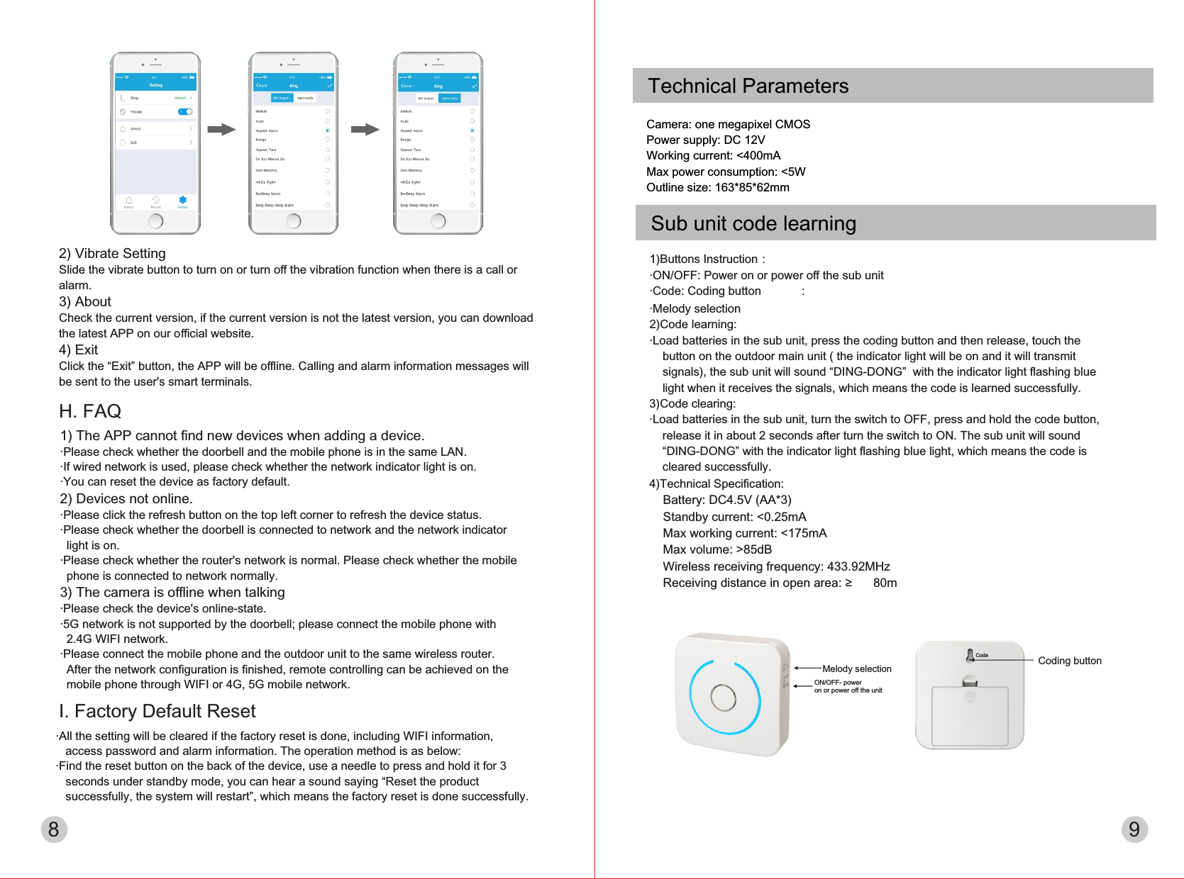 Melody selectionON/OFF- power on or power oﬀ the unitCoding buttonCode8 9Technical ParametersCamera: one megapixel CMOSPower supply: DC 12VWorking current: &lt;400mAMax power consumption: &lt;5WOutline size: 163*85*62mmI. Factory Default Reset·All the setting will be cleared if the factory reset is done, including WIFI information,    access password and alarm information. The operation method is as below:·Find the reset button on the back of the device, use a needle to press and hold it for 3    seconds under standby mode, you can hear a sound saying “Reset the product    successfully, the system will restart”, which means the factory reset is done successfully.H. FAQ1) The APP cannot ﬁnd new devices when adding a device.·Please check whether the doorbell and the mobile phone is in the same LAN.·If wired network is used, please check whether the network indicator light is on.·You can reset the device as factory default.2) Devices not online.·Please click the refresh button on the top left corner to refresh the device status.·Please check whether the doorbell is connected to network and the network indicator   light is on.·Please check whether the router&apos;s network is normal. Please check whether the mobile   phone is connected to network normally.3) The camera is oﬄine when talking·Please check the device&apos;s online-state.·5G network is not supported by the doorbell; please connect the mobile phone with   2.4G WIFI network.·Please connect the mobile phone and the outdoor unit to the same wireless router.   After the network conﬁguration is ﬁnished, remote controlling can be achieved on the   mobile phone through WIFI or 4G, 5G mobile network.Sub unit code learning1)Buttons Instruction：·ON/OFF: Power on or power oﬀ the sub unit·Code: Coding button           ：·Melody selection                              2)Code learning:·Load batteries in the sub unit, press the coding button and then release, touch the     button on the outdoor main unit ( the indicator light will be on and it will transmit     signals), the sub unit will sound “DING-DONG”  with the indicator light ﬂashing blue     light when it receives the signals, which means the code is learned successfully.3)Code clearing:·Load batteries in the sub unit, turn the switch to OFF, press and hold the code button,     release it in about 2 seconds after turn the switch to ON. The sub unit will sound     “DING-DONG” with the indicator light ﬂashing blue light, which means the code is     cleared successfully.4)Technical Speciﬁcation:    Battery: DC4.5V (AA*3)    Standby current: &lt;0.25mA    Max working current: &lt;175mA    Max volume: &gt;85dB    Wireless receiving frequency: 433.92MHz    Receiving distance in open area: ≥ 80m2) Vibrate SettingSlide the vibrate button to turn on or turn oﬀ the vibration function when there is a call or alarm.3) AboutCheck the current version, if the current version is not the latest version, you can download the latest APP on our oﬃcial website.4) ExitClick the “Exit” button, the APP will be oﬄine. Calling and alarm information messages will be sent to the user&apos;s smart terminals.