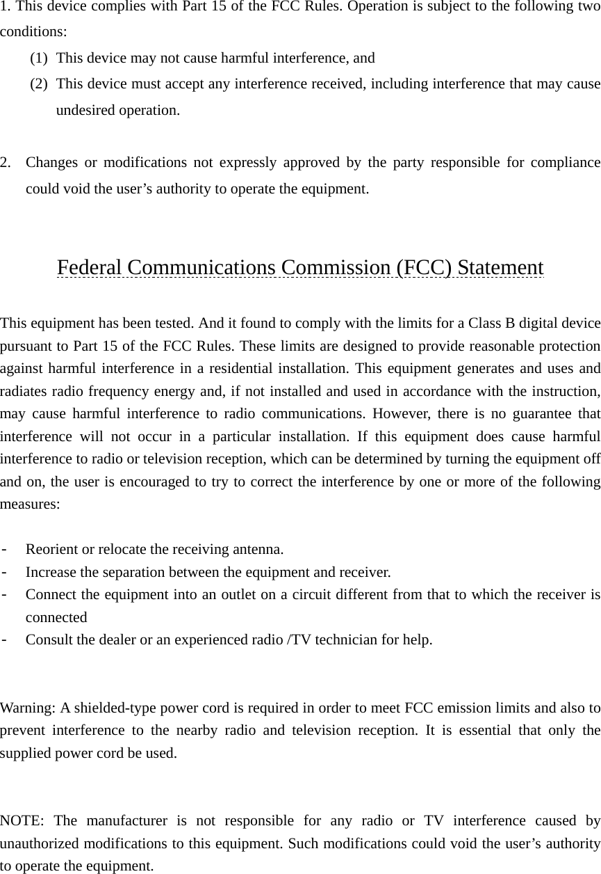    1. This device complies with Part 15 of the FCC Rules. Operation is subject to the following two conditions: (1) This device may not cause harmful interference, and   (2) This device must accept any interference received, including interference that may cause undesired operation.  2. Changes or modifications not expressly approved by the party responsible for compliance could void the user’s authority to operate the equipment.    Federal Communications Commission (FCC) Statement  This equipment has been tested. And it found to comply with the limits for a Class B digital device pursuant to Part 15 of the FCC Rules. These limits are designed to provide reasonable protection against harmful interference in a residential installation. This equipment generates and uses and radiates radio frequency energy and, if not installed and used in accordance with the instruction, may cause harmful interference to radio communications. However, there is no guarantee that interference will not occur in a particular installation. If this equipment does cause harmful interference to radio or television reception, which can be determined by turning the equipment off and on, the user is encouraged to try to correct the interference by one or more of the following measures:  - Reorient or relocate the receiving antenna. - Increase the separation between the equipment and receiver. - Connect the equipment into an outlet on a circuit different from that to which the receiver is connected - Consult the dealer or an experienced radio /TV technician for help.     Warning: A shielded-type power cord is required in order to meet FCC emission limits and also to prevent interference to the nearby radio and television reception. It is essential that only the supplied power cord be used.   NOTE: The manufacturer is not responsible for any radio or TV interference caused by unauthorized modifications to this equipment. Such modifications could void the user’s authority to operate the equipment. 