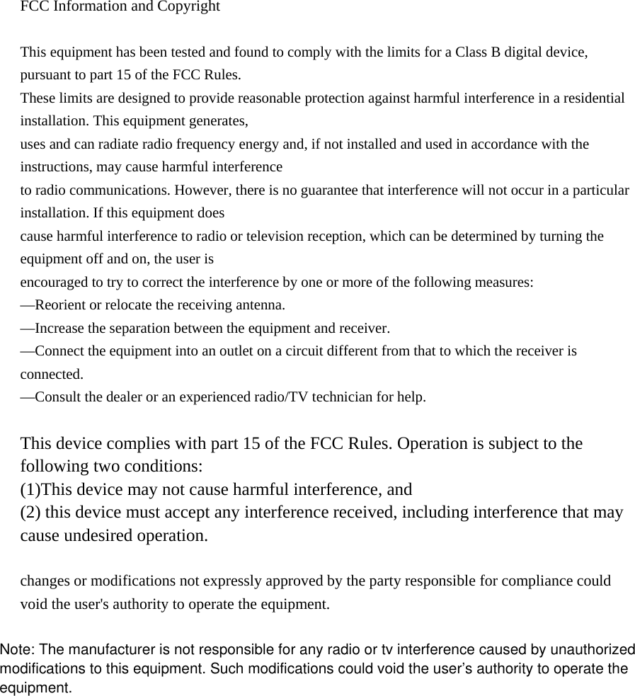  FCC Information and Copyright  This equipment has been tested and found to comply with the limits for a Class B digital device, pursuant to part 15 of the FCC Rules. These limits are designed to provide reasonable protection against harmful interference in a residential installation. This equipment generates, uses and can radiate radio frequency energy and, if not installed and used in accordance with the instructions, may cause harmful interference to radio communications. However, there is no guarantee that interference will not occur in a particular installation. If this equipment does cause harmful interference to radio or television reception, which can be determined by turning the equipment off and on, the user is encouraged to try to correct the interference by one or more of the following measures: —Reorient or relocate the receiving antenna. —Increase the separation between the equipment and receiver. —Connect the equipment into an outlet on a circuit different from that to which the receiver is connected. —Consult the dealer or an experienced radio/TV technician for help.  This device complies with part 15 of the FCC Rules. Operation is subject to the following two conditions: (1)This device may not cause harmful interference, and   (2) this device must accept any interference received, including interference that may cause undesired operation.  changes or modifications not expressly approved by the party responsible for compliance could void the user&apos;s authority to operate the equipment.                Note: The manufacturer is not responsible for any radio or tv interference caused by unauthorizedmodifications to this equipment. Such modifications could void the user’s authority to operate theequipment.