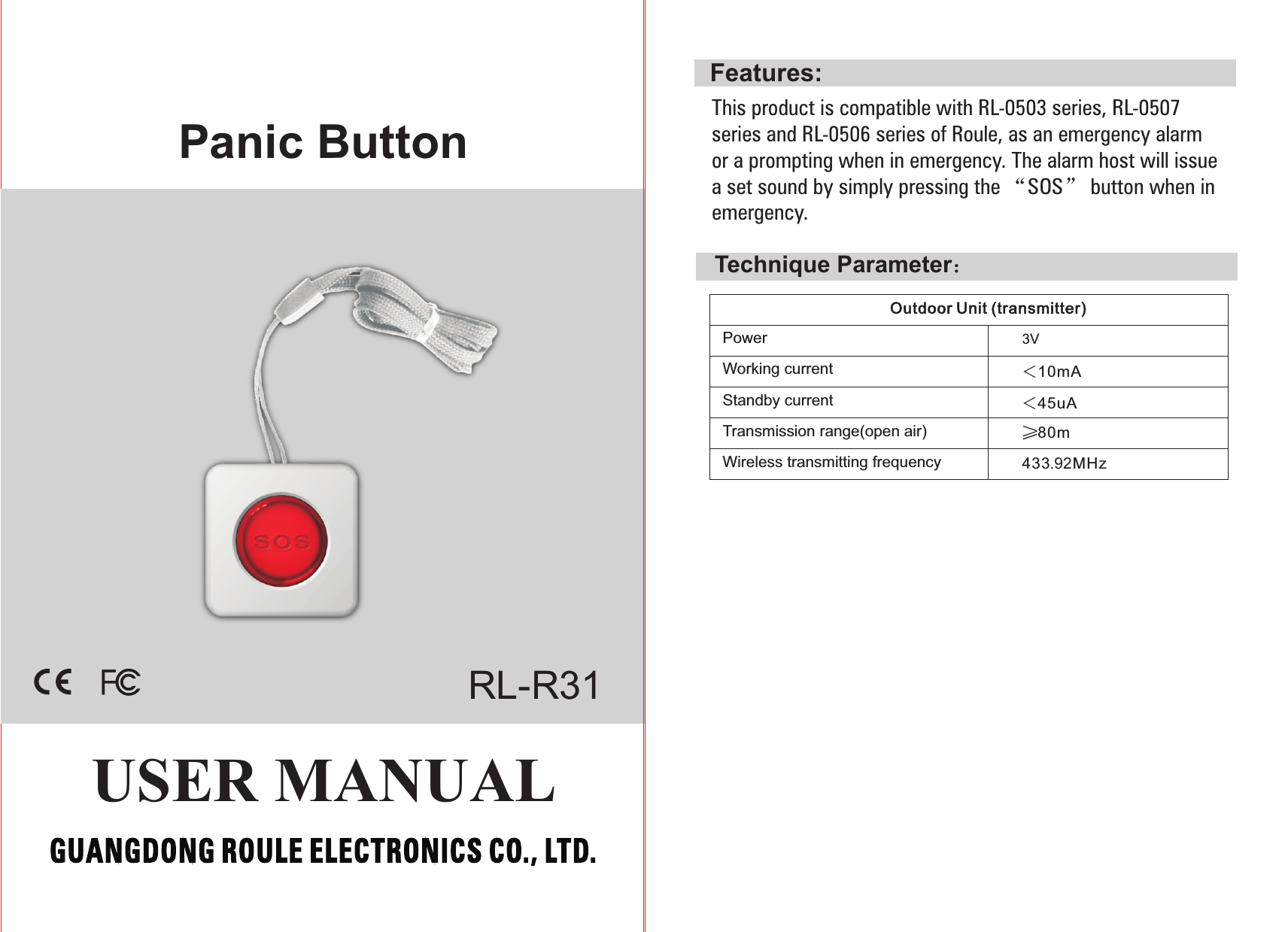 Panic ButtonUSER MANUALRL-R31Features:3V Outdoor Unit (transmitter) Technique Parameter：＜10mA＜45uA≥80m433.92MHzPower                          Working currentStandby currentTransmission range(open air)Wireless transmitting frequencyThis product is compatible with RL-0503 series, RL-0507 series and RL-0506 series of Roule, as an emergency alarm or a prompting when in emergency. The alarm host will issue a set sound by simply pressing the “SOS” button when in emergency. 