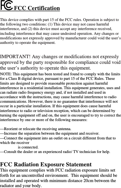  FCC Certification This device complies with part 15 of the FCC rules. Operation is subject to the following two conditions: (1) This device may not cause harmful interference, and (2) this device must accept any interference received, including interference that may cause undesired operation. Any changes or modifications not expressly approved by manufacturer could void the user’s authority to operate the equipment.   IMPORTANT! Any changes or modifications not expressly approved by the party responsible for compliance could void the user’s authority to operate this equipment.  NOTE: This equipment has been tested and found to comply with the limits for a Class B digital device, pursuant to part 15 of the FCC Rules. These limits are designed to provide reasonable protection against harmful interference in a residential installation. This equipment generates, uses and can radiate radio frequency energy and, if not installed and used in accordance with the instructions, may cause harmful interference to radio communications. However, there is no guarantee that interference will not occur in a particular installation. If this equipment does cause harmful interference to radio or television reception, which can be determined by turning the equipment off and on, the user is encouraged to try to correct the interference by one or more of the following measures:  —Reorient or relocate the receiving antenna. —Increase the separation between the equipment and receiver. —Connect the equipment into an outlet on a circuit different from that to which the receiver is connected. —Consult the dealer or an experienced radio/ TV technician for help.  FCC Radiation Exposure Statement This equipment complies with FCC radiation exposure limits set forth for an uncontrolled environment.  This equipment should be installed and operated with minimum distance 20cm between the radiator and your body.   