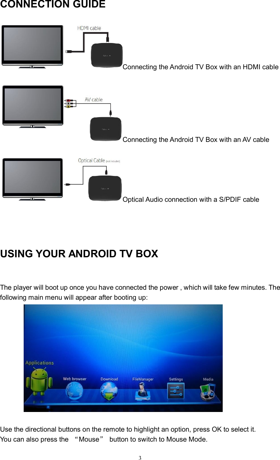   3CONNECTION GUIDE Connecting the Android TV Box with an HDMI cable  Connecting the Android TV Box with an AV cable  Optical Audio connection with a S/PDIF cable    USING YOUR ANDROID TV BOX  The player will boot up once you have connected the power , which will take few minutes. The following main menu will appear after booting up:   Use the directional buttons on the remote to highlight an option, press OK to select it.     You can also press the  “Mouse”  button to switch to Mouse Mode. 