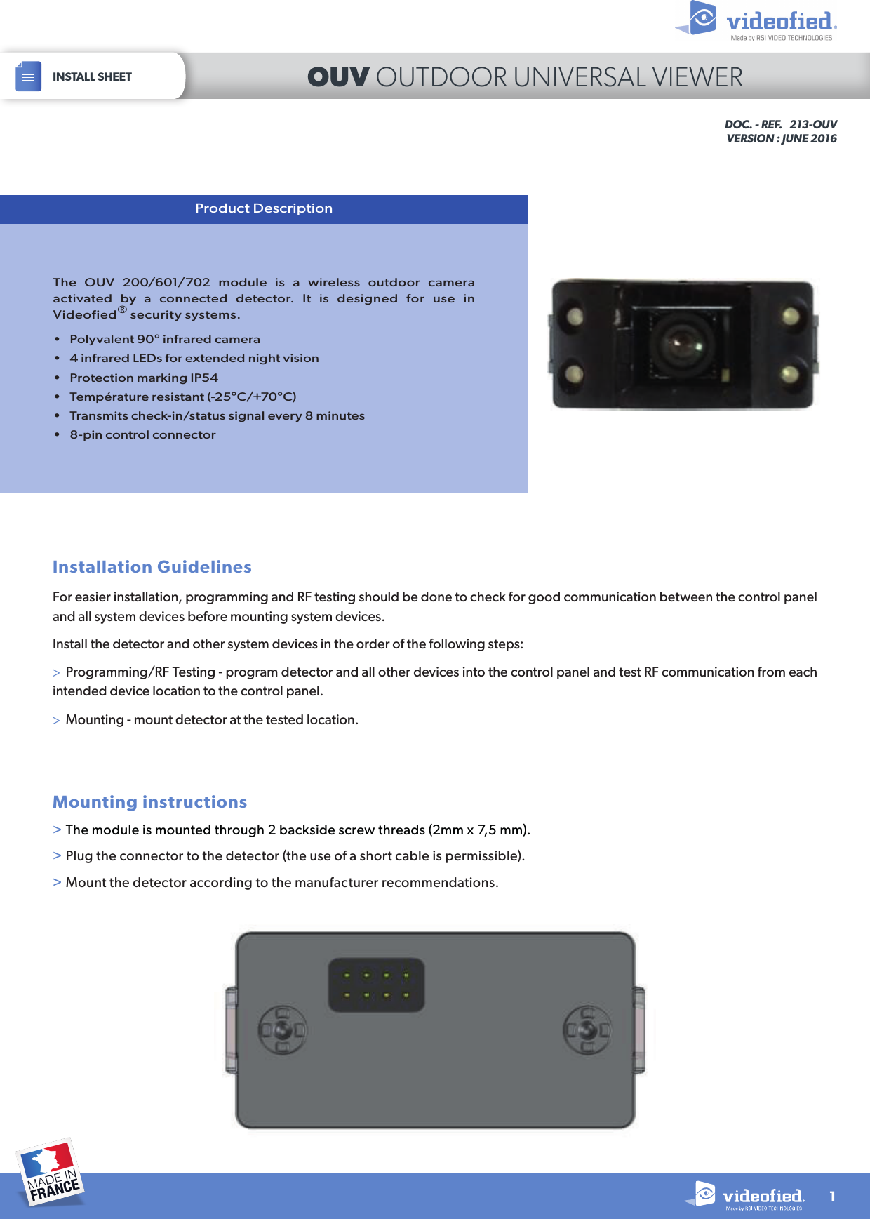 The OUV 200/601/702 module is a wireless outdoor camera activated by a connected detector. It is designed for use in Videofied® security systems.•  Polyvalent 90° infrared camera•  4 infrared LEDs for extended night vision•  Protection marking IP54•  Température resistant (-25°C/+70°C)•  Transmits check-in/status signal every 8 minutes•  8-pin control connectorProduct DescriptionInstallation GuidelinesFor easier installation, programming and RF testing should be done to check for good communication between the control panel and all system devices before mounting system devices. Install the detector and other system devices in the order of the following steps:&gt;  Programming/RF Testing - program detector and all other devices into the control panel and test RF communication from each intended device location to the control panel.&gt;  Mounting - mount detector at the tested location.Mounting instructions&gt; The module is mounted through 2 backside screw threads (2mm x 7,5 mm).&gt; Plug the connector to the detector (the use of a short cable is permissible).&gt; Mount the detector according to the manufacturer recommendations.DOC. - REF.   213-OUVVERSION : JUNE 20161INSTALL SHEET OUV OUTDOOR UNIVERSAL VIEWER