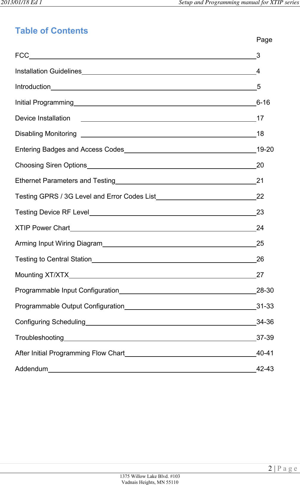2013/01/18 Ed 1    Setup and Programming manual for XTIP series   2 | P a g e  1375 Willow Lake Blvd. #103 Vadnais Heights, MN 55110                                                      Table of Contents                       Page  FCC                                  3  Installation Guidelines                4  Introduction                                                                                                             5  Initial Programming                  6-16  Device Installation                  17  Disabling Monitoring                  18   Entering Badges and Access Codes             19-20  Choosing Siren Options                20  Ethernet Parameters and Testing              21  Testing GPRS / 3G Level and Error Codes List          22  Testing Device RF Level                23  XTIP Power Chart                  24  Arming Input Wiring Diagram               25  Testing to Central Station                                                                                       26  Mounting XT/XTX                  27  Programmable Input Configuration              28-30  Programmable Output Configuration             31-33  Configuring Scheduling                34-36  Troubleshooting                  37-39  After Initial Programming Flow Chart            40-41  Addendum                    42-43       