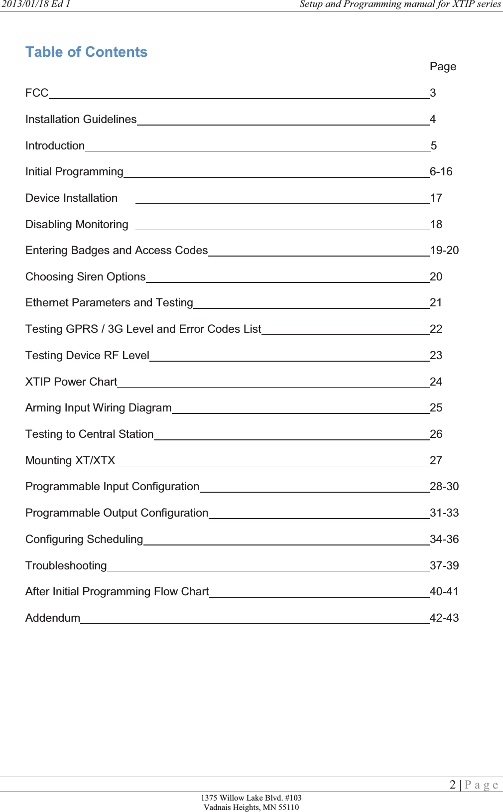 2013/01/18 Ed 1    Setup and Programming manual for XTIP series   2 | Page 1375 Willow Lake Blvd. #103 Vadnais Heights, MN 55110                                                      Table of Contents            Page  FCC                                  3  Installation Guidelines        4  Introduction                                                                                                             5  Initial Programming         6-16  Device Installation         17  Disabling Monitoring         18   Entering Badges and Access Codes       19-20  Choosing Siren Options        20  Ethernet Parameters and Testing       21  Testing GPRS / 3G Level and Error Codes List     22  Testing Device RF Level        23  XTIP Power Chart         24  Arming Input Wiring Diagram        25  Testing to Central Station                                                                                       26  Mounting XT/XTX         27  Programmable Input Configuration       28-30  Programmable Output Configuration       31-33  Configuring Scheduling        34-36  Troubleshooting         37-39  After Initial Programming Flow Chart      40-41  Addendum          42-43     
