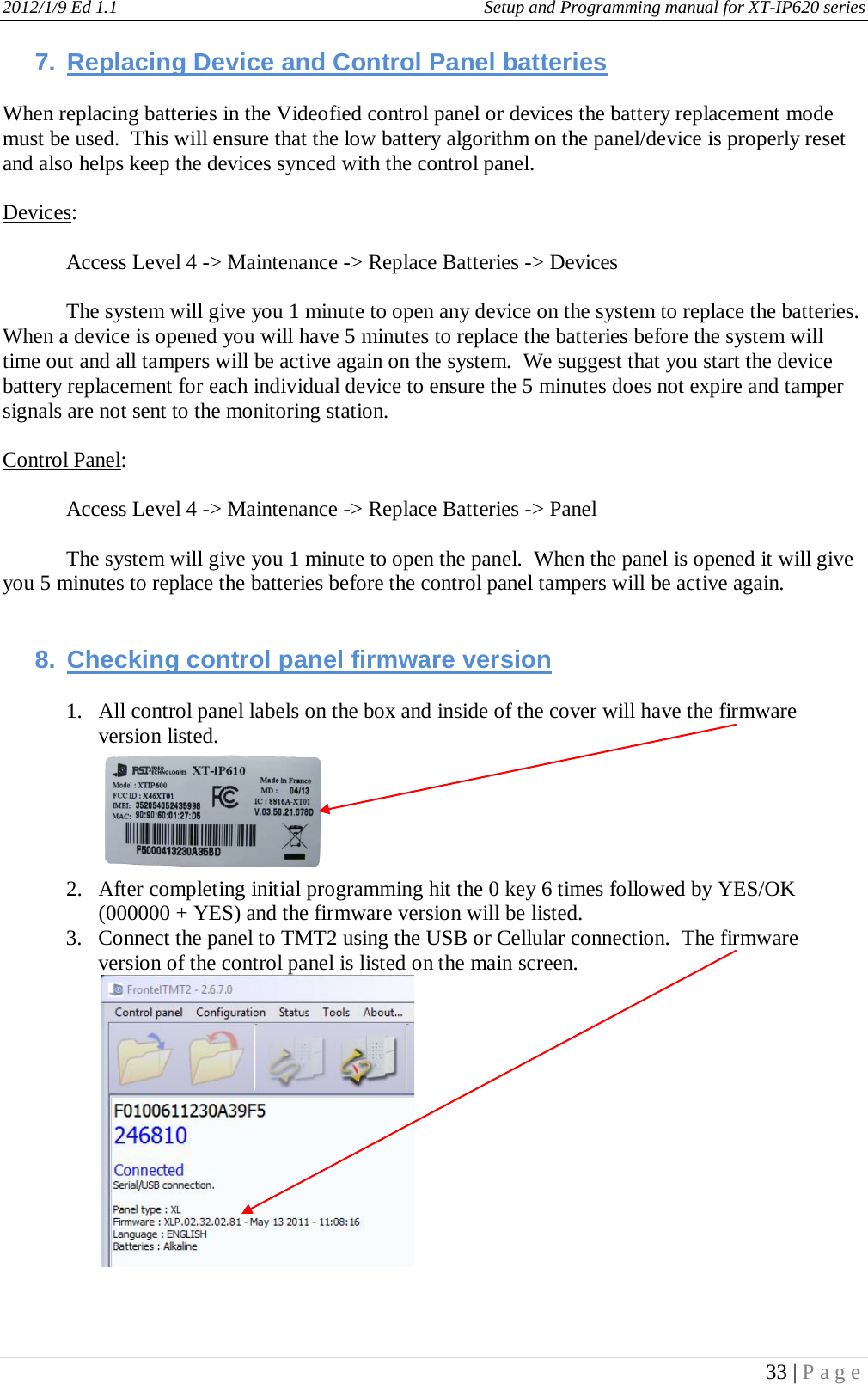 2012/1/9 Ed 1.1     Setup and Programming manual for XT-IP620 series   33 | Page  7. Replacing Device and Control Panel batteries  When replacing batteries in the Videofied control panel or devices the battery replacement mode must be used.  This will ensure that the low battery algorithm on the panel/device is properly reset and also helps keep the devices synced with the control panel.  Devices:  Access Level 4 -&gt; Maintenance -&gt; Replace Batteries -&gt; Devices  The system will give you 1 minute to open any device on the system to replace the batteries.  When a device is opened you will have 5 minutes to replace the batteries before the system will time out and all tampers will be active again on the system.  We suggest that you start the device battery replacement for each individual device to ensure the 5 minutes does not expire and tamper signals are not sent to the monitoring station.  Control Panel:  Access Level 4 -&gt; Maintenance -&gt; Replace Batteries -&gt; Panel  The system will give you 1 minute to open the panel.  When the panel is opened it will give you 5 minutes to replace the batteries before the control panel tampers will be active again.     8. Checking control panel firmware version  1. All control panel labels on the box and inside of the cover will have the firmware version listed.  2. After completing initial programming hit the 0 key 6 times followed by YES/OK (000000 + YES) and the firmware version will be listed. 3. Connect the panel to TMT2 using the USB or Cellular connection.  The firmware version of the control panel is listed on the main screen.     