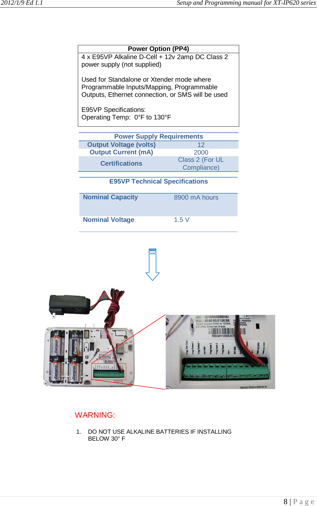 2012/1/9 Ed 1.1     Setup and Programming manual for XT-IP620 series   8 | Page                                 Power Option (PP4) 4 x E95VP Alkaline D-Cell + 12v 2amp DC Class 2 power supply (not supplied)  Used for Standalone or Xtender mode where Programmable Inputs/Mapping, Programmable Outputs, Ethernet connection, or SMS will be used  E95VP Specifications: Operating Temp:  0°F to 130°F Power Supply Requirements Output Voltage (volts) 12 Output Current (mA) 2000 Certifications Class 2 (For UL Compliance) E95VP Technical Specifications Nominal Capacity 8900 mA hours Nominal Voltage 1.5 V WARNING:    1. DO NOT USE ALKALINE BATTERIES IF INSTALLING BELOW 30° F    